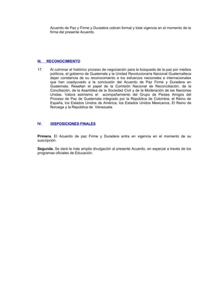 Acuerdo de Paz y Firme y Duradera cobran formal y total vigencia en el momento de la
firma del presente Acuerdo.
III. RECONOCIMIENTO
17. Al culminar el histórico proceso de negociación para la búsqueda de la paz por medios
políticos, el gobierno de Guatemala y la Unidad Revolucionaria Nacional Guatemalteca
dejan constancia de su reconocimiento a los esfuerzos nacionales e internacionales
que han coadyuvado a la conclusión del Acuerdo de Paz Firme y Duradera en
Guatemala. Resaltan el papel de la Comisión Nacional de Reconciliación, de la
Conciliación, de la Asamblea de la Sociedad Civil y de la Moderación de las Naciones
Unidas. Valora asimismo el acompañamiento del Grupo de Países Amigos del
Proceso de Paz de Guatemala integrado por la República de Colombia, el Reino de
España, los Estados Unidos de América, los Estados Unidos Mexicanos, El Reino de
Noruega y la República de Venezuela.
IV. DISPOSICIONES FINALES
Primera. El Acuerdo de paz Firme y Duradera entra en vigencia en el momento de su
suscripción.
Segunda. Se dará la más amplia divulgación al presente Acuerdo, en especial a través de los
programas oficiales de Educación.
 