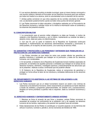 6. Los vecinos afectados acudirán al alcalde municipal, quien al mismo tiempo convocará a
una reunión pública y llamará al Procurador de los Derechos Humanos para que verifique,
por todos los medios a su alcance, tanto la voluntariedad como la decisión de los vecinos.
7. Ambas partes convienen en que otros aspectos de los comités voluntarios de defensa
civil, se abordarán posteriormente cuando se traten otros puntos del temario general.
8. Las Partes reconocen la labor educativa y divulgativa realizada por la Procuraduría de
los Derechos Humanos y solicitan incluir en la misma la información sobre el contenido y
los alcances del presente acuerdo.
VI. CONSCRIPCIÓN MILITAR
1. La conscripción para el servicio militar obligatorio no debe ser forzada, ni motivo de
violación a los Derechos Humanos y, por lo mismo, manteniendo su carácter de deber y
derecho cívico, debe ser justa y no discriminatoria.
2. Con ese fin, por su parte el Gobierno de la República de Guatemala continuará
adoptando e implementando las decisiones administrativas necesarias y promoverá, lo
antes posible y en el espíritu de este acuerdo, una nueva ley de servicio militar.
VII. GARANTÍAS Y PROTECCIÓN A LAS PERSONAS Y ENTIDADES QUE TRABAJAN EN LA
PROTECCIÓN DE LOS DERECHOS HUMANOS
1. Las Partes coinciden en que todos los actos que puedan afectar las garantías de
aquellos individuos o entidades que trabajan en la promoción y tutela de los derechos
humanos, son condenables.
2. En tal sentido, el Gobierno de la República de Guatemala tomará medidas especiales de
protección, en beneficio de aquellas personas o entidades que trabajan en el campo de los
derechos humanos. Asimismo, investigará oportuna y exhaustivamente las denuncias que
se le presenten, relativas a actos o amenazas que los pudieren afectar.
3. El Gobierno de la República de Guatemala, reitera el compromiso de garantizar y
proteger en forma eficaz la labor de los individuos y entidades defensoras de los derechos
humanos.
VIII. RESARCIMIENTO Y/O ASISTENCIA A LAS VÍCTIMAS DE VIOLACIONES A LOS
DERECHOS HUMANOS
1. Las Partes reconocen que es un deber humanitario resarcir y/o asistir a las víctimas de
violaciones a los Derechos Humanos. Dicho resarcimiento y/o asistencia se harán efectivos
a través de medidas y programas gubernamentales, de carácter civil y socioeconómico,
dirigidos en forma prioritaria a quienes más lo requieran, dada su condición económica y
social.
IX. DERECHOS HUMANOS Y ENFRENTAMIENTO ARMADO INTERNO
1. Mientras se firma el acuerdo de paz firme y duradera, ambas Partes reconocen la
necesidad de erradicar los sufrimientos de la población civil y de respetar los derechos
humanos de los heridos, capturados y de quienes han quedado fuera de combate.
2. Estas declaraciones de las Partes no constituyen un acuerdo especial, en los términos del
artículo 3 (común), numeral 2, párrafo 2, de los Convenios de Ginebra de 1949.
 
