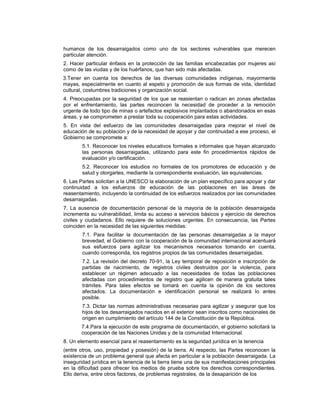 humanos de los desarraigados como uno de los sectores vulnerables que merecen
particular atención.
2. Hacer particular énfasis en la protección de las familias encabezadas por mujeres así
como de las viudas y de los huérfanos, que han sido más afectadas.
3.Tener en cuenta los derechos de las diversas comunidades indígenas, mayormente
mayas, especialmente en cuanto al espeto y promoción de sus formas de vida, identidad
cultural, costumbres tradiciones y organización social.
4. Preocupadas por la seguridad de los que se reasientan o radican en zonas afectadas
por el enfrentamiento, las partes reconocen la necesidad de proceder a la remoción
urgente de todo tipo de minas o artefactos explosivos implantados o abandonados en esas
áreas, y se comprometen a prestar toda su cooperación para estas actividades.
5. En vista del esfuerzo de las comunidades desarraigadas para mejorar el nivel de
educación de su población y de la necesidad de apoyar y dar continuidad a ese proceso, el
Gobierno se compromete a:
5.1. Reconocer los niveles educativos formales e informales que hayan alcanzado
las personas desarraigadas, utilizando para este fin procedimientos rápidos de
evaluación y/o certificación.
5.2. Reconocer los estudios no formales de los promotores de educación y de
salud y otorgarles, mediante la correspondiente evaluación, las equivalencias.
6. Las Partes solicitan a la UNESCO la elaboración de un plan específico para apoyar y dar
continuidad a los esfuerzos de educación de las poblaciones en las áreas de
reasentamiento, incluyendo la continuidad de los esfuerzos realizados por las comunidades
desarraigadas.
7. La ausencia de documentación personal de la mayoría de la población desarraigada
incrementa su vulnerabilidad, limita su acceso a servicios básicos y ejercicio de derechos
civiles y ciudadanos. Ello requiere de soluciones urgentes. En consecuencia, las Partes
coinciden en la necesidad de las siguientes medidas:
7.1. Para facilitar la documentación de las personas desarraigadas a la mayor
brevedad, el Gobierno con la cooperación de la comunidad internacional acentuará
sus esfuerzos para agilizar los mecanismos necesarios tomando en cuenta,
cuando corresponda, los registros propios de las comunidades desarraigadas.
7.2. La revisión del decreto 70-91, la Ley temporal de reposición e inscripción de
partidas de nacimiento, de registros civiles destruidos por la violencia, para
establecer un régimen adecuado a las necesidades de todas las poblaciones
afectadas con procedimientos de registro que agilicen de manera gratuita tales
trámites. Para tales efectos se tomará en cuenta la opinión de los sectores
afectados. La documentación e identificación personal se realizará lo antes
posible.
7.3. Dictar las normas administrativas necesarias para agilizar y asegurar que los
hijos de los desarraigados nacidos en el exterior sean inscritos como nacionales de
origen en cumplimiento del artículo 144 de la Constitución de la República.
7.4.Para la ejecución de este programa de documentación, el gobierno solicitará la
cooperación de las Naciones Unidas y de la comunidad Internacional.
8. Un elemento esencial para el reasentamiento es la seguridad jurídica en la tenencia
(entre otros, uso, propiedad y posesión) de la tierra. Al respecto, las Partes reconocen la
existencia de un problema general que afecta en particular a la población desarraigada. La
inseguridad jurídica en la tenencia de la tierra tiene una de sus manifestaciones principales
en la dificultad para ofrecer los medios de prueba sobre los derechos correspondientes.
Ello deriva, entre otros factores, de problemas registrales, de la desaparición de los
 
