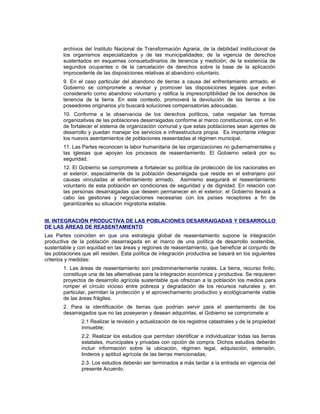 archivos del Instituto Nacional de Transformación Agraria, de la debilidad institucional de
los organismos especializados y de las municipalidades; de la vigencia de derechos
sustentados en esquemas consuetudinarios de tenencia y medición; de la existencia de
segundos ocupantes o de la cancelación de derechos sobre la base de la aplicación
improcedente de las disposiciones relativas al abandono voluntario.
9. En el caso particular del abandono de tierras a causa del enfrentamiento armado, el
Gobierno se compromete a revisar y promover las disposiciones legales que eviten
considerarlo como abandono voluntario y ratifica la imprescriptibilidad de los derechos de
tenencia de la tierra. En este contexto, promoverá la devolución de las tierras a los
poseedores originarios y/o buscará soluciones compensatorias adecuadas.
10. Conforme a la observancia de los derechos políticos, cabe respetar las formas
organizativas de las poblaciones desarraigadas conforme al marco constitucional, con el fin
de fortalecer el sistema de organización comunal y que estas poblaciones sean agentes de
desarrollo y puedan manejar los servicios e infraestructura propia. Es importante integrar
los nuevos asentamientos de poblaciones reasentadas al régimen municipal.
11. Las Partes reconocen la labor humanitaria de las organizaciones no gubernamentales y
las iglesias que apoyan los procesos de reasentamiento. El Gobierno velará por su
seguridad.
12. El Gobierno se compromete a fortalecer su política de protección de los nacionales en
el exterior, especialmente de la población desarraigada que reside en el extranjero por
causas vinculadas al enfrentamiento armado. Asimismo asegurará el reasentamiento
voluntario de esta población en condiciones de seguridad y de dignidad. En relación con
las personas desarraigadas que deseen permanecer en el exterior, el Gobierno llevará a
cabo las gestiones y negociaciones necesarias con los países receptores a fin de
garantizarles su situación migratoria estable.
III. INTEGRACIÓN PRODUCTIVA DE LAS POBLACIONES DESARRAIGADAS Y DESARROLLO
DE LAS ÁREAS DE REASENTAMIENTO
Las Partes coinciden en que una estrategia global de reasentamiento supone la integración
productiva de la población desarraigada en el marco de una política de desarrollo sostenible,
sustentable y con equidad en las áreas y regiones de reasentamiento, que beneficie al conjunto de
las poblaciones que allí residen. Esta política de integración productiva se basará en los siguientes
criterios y medidas:
1. Las áreas de reasentamiento son predominantemente rurales. La tierra, recurso finito,
constituye una de las alternativas para la integración económica y productiva. Se requieren
proyectos de desarrollo agrícola sustentable que ofrezcan a la población los medios para
romper el círculo vicioso entre pobreza y degradación de los recursos naturales y, en
particular, permitan la protección y el aprovechamiento productivo y ecológicamente viable
de las áreas frágiles.
2. Para la identificación de tierras que podrían servir para el asentamiento de los
desarraigados que no las poseyeran y desean adquirirlas, el Gobierno se compromete a:
2.1 Realizar la revisión y actualización de los registros catastrales y de la propiedad
inmueble;
2.2. Realizar los estudios que permitan identificar e individualizar todas las tierras
estatales, municipales y privadas con opción de compra. Dichos estudios deberán
incluir información sobre la ubicación, régimen legal, adquisición, extensión,
linderos y aptitud agrícola de las tierras mencionadas;
2.3. Los estudios deberán ser terminados a más tardar a la entrada en vigencia del
presente Acuerdo.
 