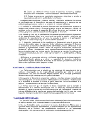 6.9 Mejorar y/o establecer servicios rurales de asistencia financiera y crediticia
apropiados a las necesidades y posibilidades de las poblaciones involucradas;
6.10 Realizar programas de capacitación destinados a diversificar y ampliar la
capacidad de producción y gestión de los beneficiarios.
7. El Gobierno se compromete a poner en marcha y fomentar los esquemas concertados
de planificación para el desarrollo en las áreas de reasentamiento, y asegurar que las
poblaciones tengan acceso a ellos en su condición de vecinos y habitantes.
8. El Gobierno se compromete a eliminar cualquier forma de discriminación de hecho o
legal contra la mujer en cuanto a facilitar el acceso a la tierra, a la vivienda, a créditos y a
participar en los proyectos de desarrollo. El enfoque de género se incorporará a las
políticas, programas y actividades de la estrategia global de desarrollo.
9. La solución de cada uno de los problemas que supone el reasentamiento y el desarrollo
de las áreas afectadas deben tener como punto de partida el estudio y diseño de las
condiciones de reasentamiento, así como la consulta, la opinión v la participación
organizada de los desarraigados y de las comunidades residentes.
10. El desarrollo institucional de los municipios es fundamental para el proceso de
desarrollo democrático y para la integración de las poblaciones marginadas. El Gobierno
se compromete a intensificar el fortalecimiento administrativo, técnico y financiero de los
gobiernos y organizaciones locales a través de programas de formación, capacitación
profesional y empleo. Fortalecerá así mismo el sistema de organización comunal para que
las comunidades sean sus propios agentes de desarrollo y manejen los sistemas de
servicios e infraestructura, así como para la representación en su gestión política, jurídica y
económica.
11. El Gobierno se compromete asimismo a profundizar los esquemas de descentralización
de la administración pública y a elevar su capacidad de ejecución, trasladando
gradualmente el poder de decisión, de manejo de los recursos y la administración de los
servicios a la comunidad y a los gobiernos locales.
IV. RECURSOS Y COOPERACIÓN INTERNACIONAL
1. Las Partes reconocen que la solución de los problemas del reasentamiento de la
población desarraigada es de responsabilidad compartida por toda la sociedad
guatemalteca y no sólo del Gobierno. Amplios sectores de la sociedad guatemalteco
tendrán que conjugar sus esfuerzos para garantizar su éxito.
2. Por su parte, el Gobierno se compromete a situar y a movilizar recursos nacionales, de
manera congruente con los esfuerzos de estabilización macroeconómica y modernización
de la economía; a reorientar v focalizar el gasto público en función del combate a la
pobreza y el reasentamiento de la población desarraigada.
3.Las Partes reconocen que el conjunto de tareas relacionadas con la atención al
reasentamiento de la población desarraigada, tiene una amplitud y complejidad tales que
requieren un fuerte apoyo de la comunidad internacional que complemente los esfuerzos
internos del Gobierno y de los diversos sectores de la sociedad civil. En caso que no se
logre ello, el compromiso del Gobierno se limitaría a sus posibilidades financieras.
V. ARREGLOS INSTITUCIONALES
1. La aplicación de los compromisos contenidos en la estrategia global de reasentamiento
se realizará a través de la modalidad de ejecución de proyectos específicos.
2. Con esa finalidad las partes convienen en la creación de la Comisión Técnica para la
ejecución del Acuerdo sobre reasentamiento, que estará integrada por dos representantes
designados por el Gobierno, dos representantes designados por las poblaciones
desarraigadas y dos representantes de los donantes, cooperantes v agencias de
 
