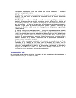cooperación internacional. Estos dos últimos con carácter consultivo. La Comisión
elaborará su reglamento interno.
3. La Comisión se constituirá dentro de los sesenta días posteriores a la firma del presente
Acuerdo, y a ese efecto el Gobierno de Guatemala emitirá el decreto gubernativo
correspondiente.
4. La Comisión a partir de su instalación y hasta la entrada en vigor del presente Acuerdo,
efectuará las evaluaciones y estudios necesarios dirigidos a identificar y analizar las
necesidades y demandas de la población desarraigada, así como a formular los proyectos
que correspondan a los distintos compromisos contenidos en la estrategia definida por el
presente Acuerdo. Para la realización de dichos estudios, análisis y formulación de
proyectos la Comisión podrá contar con el apoyo técnico del personal especializado
correspondiente.
5. Una vez culminada la fase de estudios y a partir de la entrada en vigor del presente
Acuerdo, la comisión tendrá por funciones la priorización y aprobación de los proyectos así
como la supervisión de su ejecución, la asignación de los fondos financieros requeridos en
cada caso y la captación de recursos técnicos y financieros. Las Partes convienen que la
ejecución de la estrategia deberá responder a los criterios de lucha prioritaria contra la
pobreza, eficiencia en la gestión, participación de las poblaciones beneficiarias y
transparencia en la ejecución del gasto.
6. Con la finalidad de asegurar la ejecución de la estrategia de reasentamiento, las Partes
convienen en la creación de un Fondo para la ejecución del acuerdo para el
reasentamiento de las poblaciones desarraigadas por el enfrentamiento armado, que se
conformará sustantivamente con aportes de la comunidad internacional. Se solicitará al
Programa de las Naciones Unidas para el Desarrollo (PNUD) la administración de los
recursos financieros de cada uno de los proyectos a ejecutar.
VI. DISPOSICIÓN FINAL
De conformidad con el Acuerdo Marco del 10 de enero de 1994. el presente acuerdo está sujeto a
verificación internacional por las Naciones Unidas.
 
