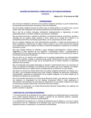 ACUERDO DE IDENTIDAD Y DERECHOS DE LOS PUEBLOS INDÍGENAS
Sustantivo
México, D.F., 31 de marzo de 1995
CONSIDERANDO
Que el tema de identidad y derechos de los pueblos indígenas constituye un punto fundamental y
de trascendencia histórica para el presente y futuro de Guatemala;
Que los pueblos indígenas incluyen el pueblo maya, el pueblo garífuna y el pueblo xinca, y que el
pueblo maya está configurado por diversas expresiones socioculturales de raíz común;
Que a raíz de su historia, conquista, colonización, desplazamientos y migraciones, la nación
guatemalteca tiene un carácter multiétnico, pluricultural y multilingüe;
Que las partes reconocen y respetan la identidad y los derechos políticos, económicos, sociales y
culturales de los pueblos maya, garífuna y xinca, dentro de la unidad de la Nación y la
indivisibilidad del territorio del Estado guatemalteco, como componentes de dicha unidad;
Que los pueblos indígenas han sido particularmente sometidos a niveles de discriminación de
hecho, explotación e injusticia por su origen, cultura y lengua, y que, como muchos otros sectores
de la colectividad nacional, padecen de tratos y condiciones desiguales e injustas por su condición
económica y social;
Que esta realidad histórica ha afectado y sigue afectando profundamente a dichos pueblos,
negándoles el pleno ejercicio de sus derechos y participación política, y entorpeciendo la
configuración de una unidad nacional que refleje, en su justa medida y con su plenitud de valores,
la rica fisonomía plural de Guatemala;
Que en tanto no se resuelva este problema de la sociedad guatemalteca sus potencialidades
económicas, políticas, sociales y culturales jamás podrán desenvolverse en toda su magnitud, y
ocupar el concierto mundial el lugar que le corresponde por su historia milenaria y la grandeza
espiritual de sus pueblos;
Que en Guatemala será posible desarraigar la opresión y discriminación sólo si se reconocen en
todos sus aspectos la identidad v los derechos de los pueblos que la han habitado y la habitan,
componentes todos de su realidad actual y protagonistas de su desarrollo, en todo sentido;
Que todos los asuntos de interés directo para los pueblos indígenas demandan ser tratados por y
con ellos, y que el presente acuerdo busca crear, ampliar y fortalecer las estructuras, condiciones,
oportunidades y garantías de participación de los pueblos indígenas, en el pleno respeto de su
identidad y del ejercicio de sus derechos;
Que la comunidad internacional, por medio de las Naciones Unidas, y las agencias y programas de
sus sistemas, la Organización de los Estados Americanos (OEA) y otros organismos e
instrumentos internacionales ha reconocido las aspiraciones de los pueblos indígenas para lograr
el control de sus propias instituciones y formas de vida como pueblos;
El Gobierno de Guatemala y la Unidad Revolucionaria Nacional Guatemalteca (en adelante "las
partes") acuerdan lo siguiente:
I. IDENTIDAD DE LOS PUEBLOS INDÍGENAS
1. El reconocimiento de la identidad de los pueblos indígenas es fundamental para la construcción
de la unidad nacional basada en el respeto y ejercicio de los derechos políticos, culturales,
económicos y espirituales de todos los guatemaltecos.
2. La identidad de los pueblos es un conjunto de elementos que los definen y, a su vez, lo hacen
reconocerse como tal. Tratándose de la identidad maya, que ha demostrado una capacidad de
resistencia secular a la asimilación, son elementos fundamentales:
 