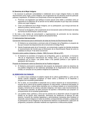 B. Derechos de la Mujer Indígena
1. Se reconoce la particular vulnerabilidad e indefensión de la mujer indígena frente a la doble
discriminación como mujer y como indígena, con el agravante de una situación social de particular
pobreza y explotación. El Gobierno se compromete a tomar las siguientes medidas:
a. Promover una legislación que tipifique el acoso sexual como delito y considere como un
agravante en la definición de la sanción de los delitos sexuales el que haya sido cometido
contra una mujer indígena;
b. Crear una Defensoría de la Mujer Indígena, con su participación, que incluya servicios de
asesoría jurídica y servicio social; y
c. Promover la divulgación y fiel cumplimiento de la Convención sobre la Eliminación de todas
las formas de discriminación contra la mujer.
2. Se insta a los medios de comunicación y organizaciones de promoción de los derechos
humanos a cooperar en el logro de los objetivos del presente literal.
C. Instrumentos Internacionales
Convención Internacional para la eliminación de todas las formas de Discriminación Racial
1. El Gobierno se compromete a promover ante el Congreso de la República un proyecto de
ley que incorpore las disposiciones de la Convención al Código Penal.
2. Siendo Guatemala parte de la Convención, se compromete a agotar los trámites tendentes
al reconocimiento del Comité para la Eliminación de la Discriminación Racial tal como lo
establece el artículo 14 de dicha Convención.
Convenio sobre pueblos indígenas y tribales, 1989 (Convenio 169 de la OIT)
3. El Gobierno ha sometido al Congreso de la República, para su aprobación, el Convenio
169 de la Organización lnternacional del Trabajo (OIT) y por lo tanto, impulsará su
aprobación por el mismo. Las partes instan a los partidos políticos a que agilicen la
aprobación del Convenio.
Proyecto de Declaración sobre los Derechos de los Pueblos Indígenas
4. El Gobierno promoverá la aprobación del proyecto de declaración sobre los derechos de
los pueblos indígenas en las instancias apropiadas de la Organización de las Naciones
Unidas, en consulta con los pueblos indígenas de Guatemala.
III. DERECHOS CULTURALES
1. La cultura maya constituye el sustento original de la cultura guatemalteca y, junto con las
demás culturas indígenas, constituye un factor activo y dinámico en el desarrollo y
progreso de la sociedad guatemalteca.
2. Por lo tanto, es inconcebible el desarrollo de la cultura nacional sin el reconocimiento y
fomento de la cultura de los pueblos indígenas. En este sentido, a diferencia del pasado, la
política educativa y cultural debe orientarse con un enfoque basado en el reconocimiento,
respeto y fomento de los valores culturales indígenas. Con base a este reconocimiento de
las diferencias culturales, se debe promover los aportes e intercambios que propicien un
enriquecimiento de la sociedad guatemalteca.
3. Los pueblos maya, garífuna y xinca son los autores de su desarrollo cultural. El papel del
Estado es de apoyar dicho desarrollo, eliminando los obstáculos al ejercicio de este
derecho, tomando las medidas legislativas y administrativas necesarias para fortalecer el
desarrollo cultural indígena en todos los ámbitos correspondientes al Estado y asegurando
la participación de los indígenas en las decisiones relativas a la planificación y ejecución de
programas y proyectos culturales mediante sus organismos e instituciones propias.
 