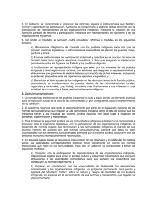 4. El Gobierno se compromete a promover las reformas legales e institucionales que faciliten,
normen y garanticen tal participación. Asimismo se compromete a elaborar dichas reformas con la
participación de representantes de las organizaciones indígenas, mediante la creación de una
comisión paritaria de reforma y participación, integrada por representantes del Gobierno y de las
organizaciones indígenas.
5. Sin limitar el mandato, la comisión podrá considerar reformas o medidas en los siguientes
ámbitos:
a) Mecanismos obligatorios de consulta con los pueblos indígenas cada vez que se
prevean medidas legislativas y administrativas susceptibles de afectar los pueblos maya,
garífuna y xinca;
b) Formas institucionales de participación individual y colectiva en el proceso de toma de
decisión tales como órganos asesores, consultivos y otros que aseguren la interlocución
permanente entre los órganos del Estado y los pueblos indígenas;
c) Instituciones de representación indígena que velen por los intereses de los pueblos
indígenas a nivel regional y/o nacional, con estatutos que aseguren su representatividad y
atribuciones que garanticen la debida defensa y promoción de dichos intereses, incluyendo
su potestad propositiva ante los organismos ejecutivo y legislativo; y
d) Garantizar el libre acceso de los indígenas en las distintas ramas de la función pública,
promoviendo su nombramiento en puestos dentro de las administraciones locales,
regionales y nacionales, cuyo trabajo concierne más directamente a sus intereses o cuya
actividad se circunscribe a áreas predominantemente indígenas.
E. Derecho consuetudinario
1. La nornatividad tradicional de los pueblos indígenas ha sido y sigue siendo un elemento esencial
para la regulación social de la vida de las comunidades y, por consiguiente, para el mantenimiento
de su cohesión.
2. El Gobierno reconoce que tanto el desconocimiento por parte de la legislación nacional de las
normas consuetudinarias que regulan la vida comunitaria indígena como la falta de acceso que los
indígenas tienen a los recursos del sistema jurídico nacional han dado lugar a negación de
derechos, discriminación y marginación.
3. Para fortalecer la seguridad jurídica de las comunidades indígenas el Gobierno se compromete a
promover ante el organismo legislativo, con la participación de las organizaciones indígenas, el
desarrollo de normas legales que reconozcan a las comunidades indígenas el manejo de sus
asuntos internos de acuerdo con sus normas consuetudinarias, siempre que éstas no sean
incompatibles con los derechos; fundamentales definidos por el sistema jurídico nacional ni con los
derechos humanos internacionalmente reconocidos.
4. En aquellos casos donde se requiera la intervención de los tribunales y en particular en materia
penal, las autoridades correspondientes deberán tener plenamente en cuenta las normas
tradicionales que rigen en las comunidades. Para ello, el Gobierno se compromete a tomar las
siguientes medidas:
a) Proponer, con la participación de representantes de las organizaciones indígenas,
disposiciones legales para incluir el peritaje cultural y desarrollar mecanismos que otorguen
atribuciones a las autoridades comunitarias para que señalen las costumbres que
constituyen su normatividad interna; y
b) Impulsar, en coordinación con las universidades de Guatemala, las asociaciones
profesionales y las organizaciones indígenas, un programa permanente para jueces y
agentes del Ministerio Público sobre la cultura y rasgos de identidad de los pueblos
indígenas, en especial en el conocimiento de sus normas y mecanismos que regulan su
vida comunitaria.
 