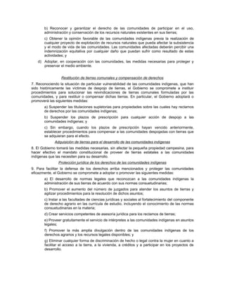 b) Reconocer y garantizar el derecho de las comunidades de participar en el uso,
administración y conservación de los recursos naturales existentes en sus tierras;
c) Obtener la opinión favorable de las comunidades indígenas previa la realización de
cualquier proyecto de explotación de recursos naturales que pueda afectar la subsistencia
y el modo de vida de las comunidades. Las comunidades afectadas deberán percibir una
indemnización equitativa por cualquier daño que puedan sufrir como resultado de estas
actividades; y
d) Adoptar, en cooperación con las comunidades, las medidas necesarias para proteger y
preservar el medio ambiente.
Restitución de tierras comunales y compensación de derechos
7. Reconociendo la situación de particular vulnerabilidad de las comunidades indígenas, que han
sido históricamente las víctimas de despojo de tierras, el Gobierno se compromete a instituir
procedimientos para solucionar las reivindicaciones de tierras comunales formuladas por las
comunidades, y para restituir o compensar dichas tierras. En particular, el Gobierno adoptará o
promoverá las siguientes medidas:
a) Suspender las titulaciones supletorias para propiedades sobre las cuales hay reclamos
de derechos por las comunidades indígenas;
b) Suspender los plazos de prescripción para cualquier acción de despojo a las
comunidades indígenas; y
c) Sin embargo, cuando los plazos de prescripción hayan vencido anteriormente,
establecer procedimientos para compensar a las comunidades despojadas con tierras que
se adquieran para el efecto.
Adquisición de tierras para el desarrollo de las comunidades indígenas
8. El Gobierno tomará las medidas necesarias, sin afectar la pequeña propiedad campesina, para
hacer efectivo el mandato constitucional de proveer de tierras estatales a las comunidades
indígenas que las necesiten para su desarrollo.
Protección jurídica de los derechos de las comunidades indígenas
9. Para facilitar la defensa de los derechos arriba mencionados y proteger las comunidades
eficazmente, el Gobierno se compromete a adoptar o promover las siguientes medidas:
a) El desarrollo de normas legales que reconozcan a las comunidades indígenas la
administración de sus tierras de acuerdo con sus normas consuetudinarias;
b) Promover el aumento del número de juzgados para atender los asuntos de tierras y
agilizar procedimientos para la resolución de dichos asuntos;
c) Instar a las facultades de ciencias jurídicas y sociales al fortalecimiento del componente
de derecho agrario en las currícula de estudio, incluyendo el conocimiento de las normas
consuetudinarias en la materia;
d) Crear servicios competentes de asesoría jurídica para los reclamos de tierras;
e) Proveer gratuitamente el servicio de intérpretes a las comunidades indígenas en asuntos
legales;
f) Promover la más amplia divulgación dentro de las comunidades indígenas de los
derechos agrarios y los recursos legales disponibles; y
g) Eliminar cualquier forma de discriminación de hecho o legal contra la mujer en cuanto a
facilitar el acceso a la tierra, a la vivienda, a créditos y a participar en los proyectos de
desarrollo.
 