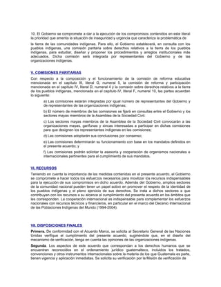 10. El Gobierno se compromete a dar a la ejecución de los compromisos contenidos en este literal
la prioridad que amerita la situación de inseguridad y urgencia que caracteriza la problemática de
la tierra de las comunidades indígenas. Para ello, el Gobierno establecerá, en consulta con los
pueblos indígenas, una comisión paritaria sobre derechos relativos a la tierra de los pueblos
indígenas, para estudiar, diseñar y proponer los procedimientos y arreglos institucionales más
adecuados. Dicha comisión será integrada por representantes del Gobierno y de las
organizaciones indígenas.
V. COMISIONES PARITARIAS
Con respecto a la composición y el funcionamiento de la comisión de reforma educativa
mencionada en el capítulo III, literal G, numeral 5, la comisión de reforma y participación
mencionada en el capítulo IV, literal D, numeral 4 y la comisión sobre derechos relativos a la tierra
de los pueblos indígenas, mencionada en el capítulo IV, literal F, numeral 10, las partes acuerdan
lo siguiente:
a) Las comisiones estarán integradas por igual número de representantes del Gobierno y
de representantes de las organizaciones indígenas;
b) El número de miembros de las comisiones se fijará en consultas entre el Gobierno y los
sectores mayas miembros de la Asamblea de la Sociedad Civil;
c) Los sectores mayas miembros de la Asamblea de la Sociedad Civil convocarán a las
organizaciones mayas, garífunas y xincas interesadas a participar en dichas comisiones
para que designen los representantes indígenas en las comisiones;
d) Las comisiones adoptarán sus conclusiones por consenso;
e) Las comisiones determinarán su funcionamiento con base en los mandatos definidos en
el presente acuerdo; y
f) Las comisiones podrán solicitar la asesoría y cooperación de organismos nacionales e
internacionales pertinentes para el cumplimiento de sus mandatos.
VI. RECURSOS
Teniendo en cuenta la importancia de las medidas contenidas en el presente acuerdo, el Gobierno
se compromete a hacer todos los esfuerzos necesarios para movilizar los recursos indispensables
para la ejecución de sus compromisos en dicho acuerdo. Además deI Gobierno, amplios sectores
de la comunidad nacional pueden tener un papel activo en promover el respeto de la identidad de
los pueblos indígenas y el pleno ejercicio de sus derechos. Se insta a dichos sectores a que
contribuyan con los recursos a su alcance al cumplimiento del presente acuerdo en los ámbitos que
les corresponden. La cooperación internacional es indispensable para complementar los esfuerzos
nacionales con recursos técnicos y financieros, en particular en el marco del Decenio Internacional
de las Poblaciones Indígenas del Mundo (1994-2004).
VII. DISPOSICIONES FINALES
Primera. De conformidad con el Acuerdo Marco, se solicita al Secretario General de las Naciones
Unidas verifique el cumplimiento del presente acuerdo, sugiriéndole que, en el diseño del
mecanismo de verificación, tenga en cuenta las opiniones de las organizaciones indígenas.
Segunda. Los aspectos de este acuerdo que correspondan a los derechos humanos que se
encuentran reconocidos en el ordenamiento jurídico guatemalteco, incluidos los tratados,
convenciones y otros instrumentos internacionales sobre la materia de los que Guatemala es parte,
tienen vigencia y aplicación inmediatas. Se solicita su verificación por la Misión de verificación de
 