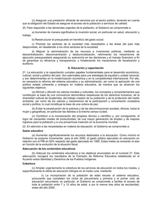 (c) Asegurar una prestación eficiente de servicios por el sector público, teniendo en cuenta
que la obligación del Estado es asegurar el acceso de la población a servicios de calidad.
20. Para responder a las demandas urgentes de la población, el Gobierno se compromete a:
a) Aumentar de manera significativa la inversión social, en particular en salud, educación y
trabajo;
b) Reestructurar el presupuesto en beneficio del gasto social;
c) Priorizar los sectores de la sociedad más necesitados y las áreas del país más
desprovistas, sin desatender a los otros sectores de la sociedad;
d) Mejorar la administración de los recursos e inversiones públicas, mediante su
descentralización, desconcentración y desburocratización, reformando los mecanismos de
ejecución presupuestaria asegurando su autonomía en las decisiones y el manejo financiero a fin
de garantizar su eficiencia y transparencia, y fortaleciendo los mecanismos de fiscalización y
auditoría.
A. Educación y capacitación
21. La educación y la capacitación cumplen papeles fundamentales para el desarrollo económico,
cultural, social y político del país. Son esenciales para una estrategia de equidad y unidad nacional;
y son determinantes en la modernización económica y en la competitividad internacional. Por ello,
es necesaria la reforma del sistema educativo y su administración, así como la aplicación de una
política estatal coherente y enérgica en materia educativa, de manera que se alcancen los
siguientes objetivos:
(a) Afirmar y difundir los valores morales y culturales, los conceptos y comportamientos que
constituyen la base de una convivencia democrática respetuosa de los derechos humanos, de la
diversidad cultural de Guatemala, del trabajo creador de su población y de la protección del medio
ambiente, así como de los valores y mecanismos de la participación y concertación ciudadana
social y política, lo cual constituye la base de una cultura de paz;
(b) Evitar la perpetuación de la pobreza y de las discriminaciones sociales, étnicas, hacia la
mujer y geográficas, en particular las debidas a la brecha campo-ciudad.
(c) Contribuir a la incorporación del progreso técnico y científico y, por consiguiente, al
logro de crecientes niveles de productividad, de una mayor generación de empleo y de mejores
ingresos para la población y a una provechosa inserción en la economía mundial.
22. En atención a las necesidades en materia de educación, el Gobierno se compromete a:
Gasto educativo
(a) Aumentar significativamente los recursos destinados a la educación. Como mínimo el
Gobierno se propone incrementar, para el año 2000, el gasto público ejecutado en educación en
relación con el PIB en 50% respecto del gasto ejecutado en 1995. Estas metas se revisarán al alza
en función de la evolución de la situación fiscal.
Adecuación de los contenidos educativos
(b) Adecuar los contenidos educativos a los objetivos enunciados en el numeral 21. Esta
adecuación recogerá los resultados de la Comisión de Reforma Educativa establecida en el
Acuerdo sobre Identidad y Derechos de los Pueblos Indígenas.
Cobertura
(c) Ampliar urgentemente la cobertura de los servicios de educación en todos los niveles, y
específicamente la oferta de educación bilingüe en el medio rural, mediante:
(i) La incorporación de la población de edad escolar al sistema educativo,
procurando que completen los ciclos de pre-primaria y primaria y el primer ciclo de
educación secundaria; en particular, el Gobierno se compromete a facilitar el acceso de
toda la población entre 7 y 12 años de edad, a por lo menos tres años de escolaridad,
antes del año 2000;
 