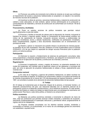 Oferta
(c) Promover una política de incremento de la oferta de vivienda en el país que contribuya
al mejoramiento del acceso a soluciones habitacionales en propiedad o en alquiler a los sectores
de menores recursos de la población.
(d) Incentivar la oferta de servicios, soluciones habitacionales y material de construcción de
calidad y costo adecuados; en este contexto, aplicar normas antimonopolio en la producción y
comercialización de materiales y servicios de construcción de conformidad con el artículo 130 de la
Constitución.
Financiamiento y facilidades
(e) Poner en práctica acciones de política monetaria que permitan reducir
significativamente el costo del crédito.
(f) Promover y facilitar el mercado de valores para la adquisición de vivienda, incluyendo la
hipoteca de primero y segundo grados, facilitar la compraventa de títulos-valores emitidos con
motivo de las operaciones de vivienda, incluyendo acciones comunes y preferenciales de
empresas inmobiliarias, bonos y cédulas hipotecarias, certificados de participación inmobiliaria,
letras complementarias, pagarés y otros documentos relacionados con el arrendamiento con
promesa de venta.
(g) Diseñar y aplicar un mecanismo de subsidio directo a la demanda de vivienda popular,
en beneficio de los más necesitados. Para ello, fortalecer el Fondo Guatemalteco para la Vivienda
(FOGUAVI), a fin de que mejore su capacidad de otorgar recursos financieros para la población
pobre y en extrema pobreza.
Participación
(h) Estimular la creación y fortalecimiento de sistemas de participación comunitaria, tales
como cooperativas y empresas autogestionarias y familiares, que aseguren la incorporación de los
beneficiarios en la ejecución de los planes y construcción de viviendas y servicios.
Regularización
(i) Promover la legalización, acceso y registro de terrenos, no solamente alrededor de la
ciudad de Guatemala, sino también para el desarrollo urbano en las cabeceras y municipios del
país, así como la ejecución de proyectos habitacionales en aldeas y fincas, especialmente para
vivienda rural.
Compromiso nacional
(j) En vista de la magnitud y urgencia del problema habitacional, se deben movilizar los
esfuerzos nacionales al respecto. El Gobierno se compromete a dedicar a la política de fomento de
la vivienda el equivalente de no menos del 1.5% del presupuesto de ingresos tributarios, a partir de
1997, con prioridad al subsidio de la demanda de soluciones habitacionales de tipo popular.
E. Trabajo
26. El trabajo es fundamental para el desarrollo integral de la persona, el bienestar familiar y el
desarrollo socioeconómico del país. Las relaciones laborales son un elemento esencial de la
participación social en el desarrollo socioeconómico y de la eficiencia económica. En este sentido,
la política del Estado en materia de trabajo es determinante para una estrategia de crecimiento con
justicia social. Para llevar a cabo dicha política, el Gobierno se compromete a:
Política económica
(a) Mediante una política económica orientada a incrementar la utilización de mano de
obra, crear las condiciones que permitan alcanzar niveles crecientes y sostenidos de ocupación,
reduciendo fundamentalmente el subempleo estructural y permitiendo elevar progresivamente el
ingreso real de los trabajadores.
(b) Propiciar medidas concertadas con los distintos sectores sociales, tendientes a
incrementar la inversión y la productividad, en el marco de una estrategia general de crecimiento
con estabilidad v equidad social.
 