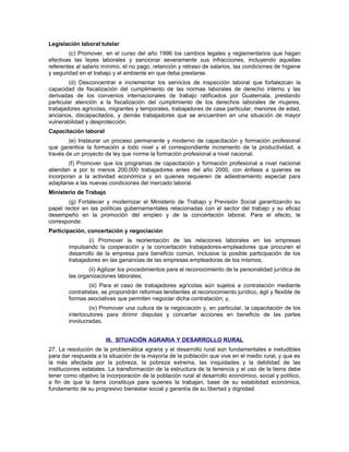 Legislación laboral tutelar
(c) Promover, en el curso del año 1996 los cambios legales y reglamentarios que hagan
efectivas las leyes laborales y sancionar severamente sus infracciones, incluyendo aquellas
referentes al salario mínimo, el no pago, retención y retraso de salarios, las condiciones de higiene
y seguridad en el trabajo y el ambiente en que deba prestarse.
(d) Desconcentrar e incrementar los servicios de inspección laboral que fortalezcan la
capacidad de fiscalización del cumplimiento de las normas laborales de derecho interno y las
derivadas de los convenios internacionales de trabajo ratificados por Guatemala, prestando
particular atención a la fiscalización del cumplimiento de los derechos laborales de mujeres,
trabajadores agrícolas, migrantes y temporales, trabajadores de casa particular, menores de edad,
ancianos, discapacitados, y demás trabajadores que se encuentren en una situación de mayor
vulnerabilidad y desprotección.
Capacitación laboral
(e) Instaurar un proceso permanente y moderno de capacitación y formación profesional
que garantice la formación a todo nivel y el correspondiente incremento de la productividad, a
través de un proyecto de ley que norme la formación profesional a nivel nacional.
(f) Promover que los programas de capacitación y formación profesional a nivel nacional
atiendan a por lo menos 200,000 trabajadores antes del año 2000, con énfasis a quienes se
incorporan a la actividad económica y en quienes requieren de adiestramiento especial para
adaptarse a las nuevas condiciones del mercado laboral.
Ministerio de Trabajo
(g) Fortalecer y modernizar el Ministerio de Trabajo y Previsión Social garantizando su
papel rector en las políticas gubernamentales relacionadas con el sector del trabajo y su eficaz
desempeño en la promoción del empleo y de la concertación laboral. Para el efecto, le
corresponde:
Participación, concertación y negociación
(i) Promover la reorientación de las relaciones laborales en las empresas
impulsando la cooperación y la concertación trabajadores-empleadores que procuren el
desarrollo de la empresa para beneficio común, inclusive la posible participación de los
trabajadores en las ganancias de las empresas empleadoras de los mismos;
(ii) Agilizar los procedimientos para el reconocimiento de la personalidad jurídica de
las organizaciones laborales;
(iii) Para el caso de trabajadores agrícolas aún sujetos a contratación mediante
contratistas, se propondrán reformas tendientes al reconocimiento jurídico, ágil y flexible de
formas asociativas que permiten negociar dicha contratación; y,
(iv) Promover una cultura de la negociación y, en particular, la capacitación de los
interlocutores para dirimir disputas y concertar acciones en beneficio de las partes
involucradas.
III. SITUACIÓN AGRARIA Y DESARROLLO RURAL
27. La resolución de la problemática agraria y el desarrollo rural son fundamentales e ineludibles
para dar respuesta a la situación de la mayoría de la población que vive en el medio rural, y que es
la más afectada por la pobreza, la pobreza extrema, las iniquidades y la debilidad de las
instituciones estatales. La transformación de la estructura de la tenencia y el uso de la tierra debe
tener como objetivo la incorporación de la población rural al desarrollo económico, social y político,
a fin de que la tierra constituya para quienes la trabajan, base de su estabilidad económica,
fundamento de su progresivo bienestar social y garantía de su libertad y dignidad.
 