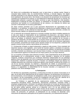 28. Dentro de la problemática del desarrollo rural, la tierra tiene un carácter central. Desde la
conquista hasta nuestros días, los acontecimientos históricos, a menudo trágicos, han dejado
secuelas profundas en las relaciones étnicas, sociales y económicas alrededor de la propiedad y
de la explotación del recurso tierra. Han llevado a una situación de concentración de recursos que
contrasta con la pobreza de la mayoría, lo cual obstaculiza el desarrollo del país en su conjunto. Es
indispensable subsanar y superar este legado, promover un agro más eficiente y más equitativo,
fortaleciendo el potencial de todos sus actores, no solamente en el ámbito de las capacidades
productivas sino también en la profundización de las culturas y los sistemas de valores que
conviven e intercambian en el campo guatemalteco.
29. Estos cambios permitirán que el país aproveche efectivamente las capacidades de sus
habitantes, y, en particular, la riqueza de las tradiciones y culturas de sus pueblos indígenas. Que
aproveche, asimismo, el alto potencial de desarrollo agrícola, industrial, comercial y turístico de
dichos recursos, debido a su riqueza de recursos naturales.
30. La resolución de la situación agraria es un proceso complejo que abarca múltiples aspectos de
la vida rural, desde la modernización de las modalidades de producción y de cultivo, hasta la
protección del ambiente, pasando por la seguridad de la propiedad, la adecuada utilización de la
tierra y del trabajo, la protección laboral y una distribución más equitativa de los recursos y
beneficios del desarrollo. Se trata también de un proceso social cuyo éxito reposa no sólo sobre el
Estado sino también sobre una convergencia de esfuerzos por parte de los sectores organizados
de la sociedad, conscientes que el bien común requiere romper con los esquemas y prejuicios del
pasado y buscar formas nuevas y democráticas de convivencia.
31. Corresponde al Estado un papel fundamental y urgente en este proceso. Como orientador del
desarrollo nacional, como legislador, como fuente de inversión pública y prestatario de servicios,
como promotor de la concertación social y de la resolución de conflictos, es esencial que el Estado
aumente y reoriente sus esfuerzos y sus recursos hacia el campo, e impulse en forma sostenida
una modernización agraria en la dirección de una mayor justicia y de una mayor eficiencia.
32. Los acuerdos ya firmados sobre derechos humanos, sobre reasentamiento de las poblaciones
desarraigadas por el enfrentamiento armado y sobre identidad y derechos de los pueblos
indígenas, contienen compromisos que constituyen elementos indispensables de una estrategia
global en favor del desarrollo rural. Es en congruencia con estas disposiciones que el Gobierno se
compromete, mediante el presente Acuerdo, a impulsar una estrategia integral que abarque los
múltiples elementos que conforman la estructura agraria y que incluyen la tenencia de la tierra y el
uso de los recursos naturales; los sistemas y mecanismos de crédito; el procesamiento y la
comercialización; la legislación agraria y la seguridad jurídica; las relaciones laborales; la asistencia
técnica y la capacitación, la sostenibilidad de los recursos naturales y la organización de la
población rural. Dicha estrategia incluye:
A. Participación
33. Movilizar las capacidades propositivas y constructivas de todos los actores involucrados en el
agro, ya se trate de las organizaciones de los pueblos indígenas, de asociaciones de productores,
de los empresarios, de los sindicatos de trabajadores rurales, de las organizaciones campesinas y
de mujeres o de las universidades y centros de investigación del país. Para ello, además de lo
dispuesto en otros capítulos del presente Acuerdo, el Gobierno se compromete a:
(a) Fortalecer la capacidad de las organizaciones rurales, tales como Empresas
Campesinas Asociativas (ECA), cooperativas, asociaciones campesinas, empresas mixtas y
empresas autogestionarias y familiares, de participar plenamente en la toma de decisiones sobre
todos los asuntos que les conciernen y crear o reforzar las instituciones del Estado, especialmente
las del sector público agrícola, activas en el desarrollo rural a fin de que propicien esta
participación, promoviendo en particular el pleno acceso de las mujeres a la toma de decisiones.
Ello fortalecerá la eficiencia de la acción estatal y su congruencia con las necesidades de las áreas
rurales. Se promoverá, en particular, la participación en los consejos de desarrollo como
instrumento de elaboración participativa de los planes de desarrollo y de ordenamiento territorial.
 