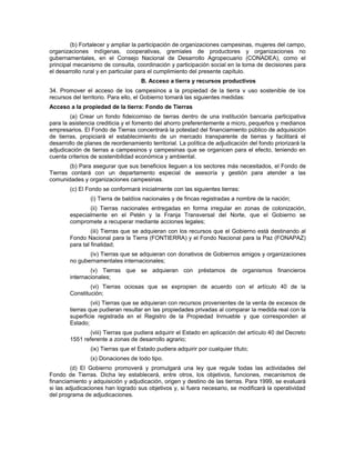 (b) Fortalecer y ampliar la participación de organizaciones campesinas, mujeres del campo,
organizaciones indígenas, cooperativas, gremiales de productores y organizaciones no
gubernamentales, en el Consejo Nacional de Desarrollo Agropecuario (CONADEA), como el
principal mecanismo de consulta, coordinación y participación social en la toma de decisiones para
el desarrollo rural y en particular para el cumplimiento del presente capítulo.
B. Acceso a tierra y recursos productivos
34. Promover el acceso de los campesinos a la propiedad de la tierra v uso sostenible de los
recursos del territorio. Para ello, el Gobierno tomará las siguientes medidas:
Acceso a la propiedad de la tierra: Fondo de Tierras
(a) Crear un fondo fideicomiso de tierras dentro de una institución bancaria participativa
para la asistencia crediticia y el fomento del ahorro preferentemente a micro, pequeños y medianos
empresarios. El Fondo de Tierras concentrará la potestad del financiamiento público de adquisición
de tierras, propiciará el establecimiento de un mercado transparente de tierras y facilitará el
desarrollo de planes de reordenamiento territorial. La política de adjudicación del fondo priorizará la
adjudicación de tierras a campesinos y campesinas que se organicen para el efecto, teniendo en
cuenta criterios de sostenibilidad económica y ambiental.
(b) Para asegurar que sus beneficios lleguen a los sectores más necesitados, el Fondo de
Tierras contará con un departamento especial de asesoría y gestión para atender a las
comunidades y organizaciones campesinas.
(c) El Fondo se conformará inicialmente con las siguientes tierras:
(i) Tierra de baldíos nacionales y de fincas registradas a nombre de la nación;
(ii) Tierras nacionales entregadas en forma irregular en zonas de colonización,
especialmente en el Petén y la Franja Transversal del Norte, que el Gobierno se
compromete a recuperar mediante acciones legales;
(iii) Tierras que se adquieran con los recursos que el Gobierno está destinando al
Fondo Nacional para la Tierra (FONTIERRA) y el Fondo Nacional para la Paz (FONAPAZ)
para tal finalidad;
(iv) Tierras que se adquieran con donativos de Gobiernos amigos y organizaciones
no gubernamentales internacionales;
(v) Tierras que se adquieran con préstamos de organismos financieros
internacionales;
(vi) Tierras ociosas que se expropien de acuerdo con el artículo 40 de la
Constitución;
(vii) Tierras que se adquieran con recursos provenientes de la venta de excesos de
tierras que pudieran resultar en las propiedades privadas al comparar la medida real con la
superficie registrada en el Registro de la Propiedad Inmueble y que corresponden al
Estado;
(viii) Tierras que pudiera adquirir el Estado en aplicación del artículo 40 del Decreto
1551 referente a zonas de desarrollo agrario;
(ix) Tierras que el Estado pudiera adquirir por cualquier título;
(x) Donaciones de todo tipo.
(d) El Gobierno promoverá y promulgará una ley que regule todas las actividades del
Fondo de Tierras. Dicha ley establecerá, entre otros, los objetivos, funciones, mecanismos de
financiamiento y adquisición y adjudicación, origen y destino de las tierras. Para 1999, se evaluará
si las adjudicaciones han logrado sus objetivos y, si fuera necesario, se modificará la operatividad
del programa de adjudicaciones.
 