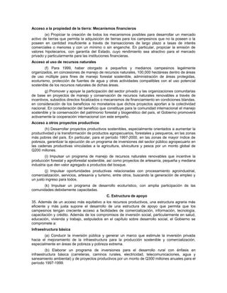 Acceso a la propiedad de la tierra: Mecanismos financieros
(e) Propiciar la creación de todos los mecanismos posibles para desarrollar un mercado
activo de tierras que permita la adquisición de tierras para los campesinos que no la poseen o la
poseen en cantidad insuficiente a través de transacciones de largo plazo a tasas de interés
comerciales o menores y con un mínimo o sin enganche. En particular, propiciar la emisión de
valores hipotecarios, con garantía del Estado, cuyo rendimiento sea atractivo para el mercado
privado y particularmente para las instituciones financieras.
Acceso al uso de recursos naturales
(f) Para 1999, haber otorgado a pequeños y medianos campesinos legalmente
organizados, en concesiones de manejo de recursos naturales, 100,000 hectáreas dentro de áreas
de uso múltiple para fines de manejo forestal sostenible, administración de áreas protegidas,
ecoturismo, protección de fuentes de agua y otras actividades compatibles con el uso potencial
sostenible de los recursos naturales de dichas áreas.
g) Promover y apoyar la participación del sector privado y las organizaciones comunitarias
de base en proyectos de manejo y conservación de recursos naturales renovables a través de
incentivos, subsidios directos focalizados o mecanismos de financiamiento en condiciones blandas,
en consideración de los beneficios no monetarios que dichos proyectos aportan a la colectividad
nacional. En consideración del beneficio que constituye para la comunidad internacional el manejo
sostenible y la conservación del patrimonio forestal y biogenético del país, el Gobierno promoverá
activamente la cooperación internacional con este empeño.
Acceso a otros proyectos productivos
(h) Desarrollar proyectos productivos sostenibles, especialmente orientados a aumentar la
productividad y la transformación de productos agropecuarios, forestales y pesqueros, en las zonas
más pobres del país. En particular, para el período 1997-2000, en las zonas de mayor índice de
pobreza, garantizar la ejecución de un programa de inversiones del sector público agropecuario en
las cadenas productivas vinculadas a la agricultura, silvicultura y pesca por un monto global de
Q200 millones.
(i) Impulsar un programa de manejo de recursos naturales renovables que incentive la
producción forestal y agroforestal sostenible, así como proyectos de artesanía, pequeña y mediana
industria que den valor agregado a productos del bosque.
(j) Impulsar oportunidades productivas relacionadas con procesamiento agroindustrial,
comercialización, servicios, artesanía y turismo, entre otros, buscando la generación de empleo y
un justo ingreso para todos.
(k) Impulsar un programa de desarrollo ecoturístico, con amplia participación de las
comunidades debidamente capacitadas.
C. Estructura de apoyo
35. Además de un acceso más equitativo a los recursos productivos, una estructura agraria más
eficiente y más justa supone el desarrollo de una estructura de apoyo que permita que los
campesinos tengan creciente acceso a facilidades de comercialización, información, tecnología,
capacitación y crédito. Además de los compromisos de inversión social, particularmente en salud,
educación, vivienda y trabajo, estipulados en el capítulo sobre desarrollo social, el Gobierno se
compromete a:
Infraestructura básica
(a) Conducir la inversión pública y generar un marco que estimule la inversión privada
hacia el mejoramiento de la infraestructura para la producción sostenible y comercialización,
especialmente en áreas de pobreza y pobreza extrema.
(b) Elaborar un programa de inversiones para el desarrollo rural con énfasis en
infraestructura básica (carreteras, caminos rurales, electricidad, telecomunicaciones, agua y
saneamiento ambiental) y de proyectos productivos por un monto de Q300 millones anuales para el
período 1997-1999.
 
