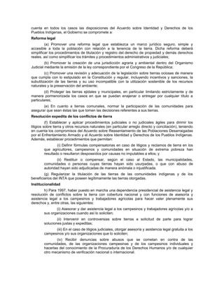 cuenta en todos los casos las disposiciones del Acuerdo sobre Identidad y Derechos de los
Pueblos Indígenas, el Gobierno se compromete a:
Reforma legal
(a) Promover una reforma legal que establezca un marco jurídico seguro, simple y
accesible a toda la población con relación a la tenencia de la tierra. Dicha reforma deberá
simplificar los procedimientos de titulación y registro del derecho de propiedad y demás derechos
reales, así como simplificar los trámites y procedimientos administrativos y judiciales;
(b) Promover la creación de una jurisdicción agraria y ambiental dentro del Organismo
Judicial mediante la emisión de la ley correspondiente por el Congreso de la República;
(c) Promover una revisión y adecuación de la legislación sobre tierras ociosas de manera
que cumpla con lo estipulado en la Constitución y regular, incluyendo incentivos y sanciones, la
subutilización de las tierras y su uso incompatible con la utilización sostenible de los recursos
naturales y la preservación del ambiente;
(d) Proteger las tierras ejidales y municipales, en particular limitando estrictamente y de
manera pormenorizada los casos en que se puedan enajenar o entregar por cualquier título a
particulares;
(e) En cuanto a tierras comunales, normar la participación de las comunidades para
asegurar que sean éstas las que tomen las decisiones referentes a sus tierras.
Resolución expedita de los conflictos de tierra
(f) Establecer y aplicar procedimientos judiciales o no judiciales ágiles para dirimir los
litigios sobre tierra y otros recursos naturales (en particular arreglo directo y conciliación), teniendo
en cuenta los compromisos del Acuerdo sobre Reasentamiento de las Poblaciones Desarraigadas
por el Enfrentamiento Armado y el Acuerdo sobre Identidad y Derechos de los Pueblos Indígenas.
Además, establecer procedimientos que permitan:
(i) Definir fórmulas compensatorias en caso de litigios y reclamos de tierra en los
que agricultores, campesinos y comunidades en situación de extrema pobreza han
resultado o resultaron desposeídos por causas no imputables a ellos; y
(ii) Restituir o compensar, según el caso al Estado, las municipalidades,
comunidades o personas cuyas tierras hayan sido usurpadas, o que con abuso de
autoridad hayan sido adjudicadas de manera anómala o injustificada.
(g) Regularizar la titulación de las tierras de las comunidades indígenas y de los
beneficiarios del INTA que poseen legítimamente las tierras otorgadas.
Institucionalidad
h) Para 1997, haber puesto en marcha una dependencia presidencial de asistencia legal y
resolución de conflictos sobre la tierra con cobertura nacional y con funciones de asesoría y
asistencia legal a los campesinos y trabajadores agrícolas para hacer valer plenamente sus
derechos y, entre otras, las siguientes:
(i) Asesorar y dar asistencia legal a los campesinos y trabajadores agrícolas y/o a
sus organizaciones cuando así lo soliciten;
(ii) Intervenir en controversias sobre tierras a solicitud de parte para lograr
soluciones justas y expeditas;
(iii) En el caso de litigios judiciales, otorgar asesoría y asistencia legal gratuita a los
campesinos y/o sus organizaciones que lo soliciten;
(iv) Recibir denuncias sobre abusos que se cometan en contra de las
comunidades, de las organizaciones campesinas y de los campesinos individuales y
hacerlas del conocimiento de la Procuraduría de los Derechos Humanos y/o de cualquier
otro mecanismo de verificación nacional o internacional.
 