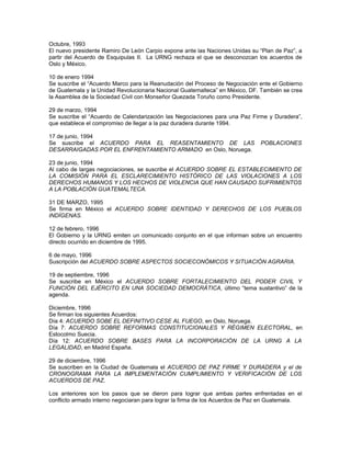 Octubre, 1993
El nuevo presidente Ramiro De León Carpio expone ante las Naciones Unidas su “Plan de Paz”, a
partir del Acuerdo de Esquipulas II. La URNG rechaza el que se desconozcan los acuerdos de
Oslo y México.
10 de enero 1994
Se suscribe el “Acuerdo Marco para la Reanudación del Proceso de Negociación ente el Gobierno
de Guatemala y la Unidad Revolucionaria Nacional Guatemalteca” en México, DF. También se crea
la Asamblea de la Sociedad Civil con Monseñor Quezada Toruño como Presidente.
29 de marzo, 1994
Se suscribe el “Acuerdo de Calendarización las Negociaciones para una Paz Firme y Duradera”,
que establece el compromiso de llegar a la paz duradera durante 1994.
17 de junio, 1994
Se suscribe el ACUERDO PARA EL REASENTAMIENTO DE LAS POBLACIONES
DESARRAIGADAS POR EL ENFRENTAMIENTO ARMADO en Oslo, Noruega.
23 de junio, 1994
Al cabo de largas negociaciones, se suscribe el ACUERDO SOBRE EL ESTABLECIMIENTO DE
LA COMISIÓN PARA EL ESCLARECIMIENTO HISTÓRICO DE LAS VIOLACIONES A LOS
DERECHOS HUMANOS Y LOS HECHOS DE VIOLENCIA QUE HAN CAUSADO SUFRIMIENTOS
A LA POBLACIÓN GUATEMALTECA.
31 DE MARZO, 1995
Se firma en México el ACUERDO SOBRE IDENTIDAD Y DERECHOS DE LOS PUEBLOS
INDÍGENAS.
12 de febrero, 1996
El Gobierno y la URNG emiten un comunicado conjunto en el que informan sobre un encuentro
directo ocurrido en diciembre de 1995.
6 de mayo, 1996
Suscripción del ACUERDO SOBRE ASPECTOS SOCIECONÓMICOS Y SITUACIÓN AGRARIA.
19 de septiembre, 1996
Se suscribe en México el ACUERDO SOBRE FORTALECIMIENTO DEL PODER CIVIL Y
FUNCIÓN DEL EJÉRCITO EN UNA SOCIEDAD DEMOCRÁTICA, último “tema sustantivo” de la
agenda.
Diciembre, 1996
Se firman los siguientes Acuerdos:
Día 4: ACUERDO SOBE EL DEFINITIVO CESE AL FUEGO, en Oslo, Noruega.
Día 7: ACUERDO SOBRE REFORMAS CONSTITUCIONALES Y RÉGIMEN ELECTORAL, en
Estocolmo Suecia.
Día 12: ACUERDO SOBRE BASES PARA LA INCORPORACIÓN DE LA URNG A LA
LEGALIDAD, en Madrid España.
29 de diciembre, 1996
Se suscriben en la Ciudad de Guatemala el ACUERDO DE PAZ FIRME Y DURADERA y el de
CRONOGRAMA PARA LA IMPLEMENTACIÓN CUMPLIMIENTO Y VERIFICACIÓN DE LOS
ACUERDOS DE PAZ.
Los anteriores son los pasos que se dieron para lograr que ambas partes enfrentadas en el
conflicto armado interno negociaran para lograr la firma de los Acuerdos de Paz en Guatemala.
 