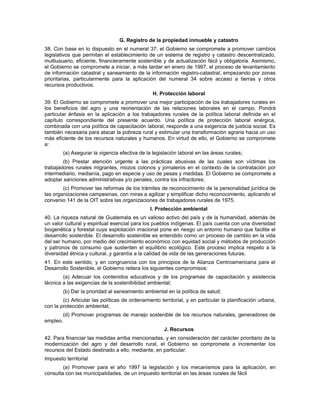 G. Registro de la propiedad inmueble y catastro
38. Con base en lo dispuesto en el numeral 37, el Gobierno se compromete a promover cambios
legislativos que permitan el establecimiento de un sistema de registro y catastro descentralizado,
multiusuario, eficiente, financieramente sostenible y de actualización fácil y obligatoria. Asimismo,
el Gobierno se compromete a iniciar, a más tardar en enero de 1997, el proceso de levantamiento
de información catastral y saneamiento de la información registro-catastral, empezando por zonas
prioritarias, particularmente para la aplicación del numeral 34 sobre acceso a tierras y otros
recursos productivos.
H. Protección laboral
39. El Gobierno se compromete a promover una mejor participación de los trabajadores rurales en
los beneficios del agro y una reorientación de las relaciones laborales en el campo. Pondrá
particular énfasis en la aplicación a los trabajadores rurales de la política laboral definida en el
capítulo correspondiente del presente acuerdo. Una política de protección laboral enérgica,
combinada con una política de capacitación laboral, responde a una exigencia de justicia social. Es
también necesaria para atacar la pobreza rural y estimular una transformación agraria hacia un uso
más eficiente de los recursos naturales y humanos. En virtud de ello, el Gobierno se compromete
a:
(a) Asegurar la vigencia efectiva de la legislación laboral en las áreas rurales;
(b) Prestar atención urgente a las prácticas abusivas de las cuales son víctimas los
trabajadores rurales migrantes, mozos colonos y jornaleros en el contexto de la contratación por
intermediario, medianía, pago en especie y uso de pesas y medidas. El Gobierno se compromete a
adoptar sanciones administrativas y/o penales, contra los infractores;
(c) Promover las reformas de los trámites de reconocimiento de la personalidad jurídica de
las organizaciones campesinas, con miras a agilizar y simplificar dicho reconocimiento, aplicando el
convenio 141 de la OIT sobre las organizaciones de trabajadores rurales de 1975.
I. Protección ambiental
40. La riqueza natural de Guatemala es un valioso activo del país y de la humanidad, además de
un valor cultural y espiritual esencial para los pueblos indígenas. El país cuenta con una diversidad
biogenética y forestal cuya explotación irracional pone en riesgo un entorno humano que facilite el
desarrollo sostenible. El desarrollo sostenible es entendido como un proceso de cambio en la vida
del ser humano, por medio del crecimiento económico con equidad social y métodos de producción
y patronos de consumo que sustenten el equilibrio ecológico. Este proceso implica respeto a la
diversidad étnica y cultural, y garantía a la calidad de vida de las generaciones futuras.
41. En este sentido, y en congruencia con los principios de la Alianza Centroamericana para el
Desarrollo Sostenible, el Gobierno reitera los siguientes compromisos:
(a) Adecuar los contenidos educativos y de los programas de capacitación y asistencia
técnica a las exigencias de la sostenibilidad ambiental;
(b) Dar la prioridad al saneamiento ambiental en la política de salud;
(c) Articular las políticas de ordenamiento territorial, y en particular la planificación urbana,
con la protección ambiental;
(d) Promover programas de manejo sostenible de los recursos naturales, generadores de
empleo.
J. Recursos
42. Para financiar las medidas arriba mencionadas, y en consideración del carácter prioritario de la
modernización del agro y del desarrollo rural, el Gobierno se compromete a incrementar los
recursos del Estado destinado a ello, mediante, en particular:
Impuesto territorial
(a) Promover para el año 1997 la legislación y los mecanismos para la aplicación, en
consulta con las municipalidades, de un impuesto territorial en las áreas rurales de fácil
 