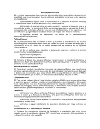 Política presupuestaria
48. La política presupuestaria debe responder a la necesidad de un desarrollo socioeconómico con
estabilidad, para lo cual se requiere de una política de gasto público enmarcada en los siguientes
principios básicos:
(a) Prioridad hacia el gasto social, el financiamiento de la prestación de servicios públicos y
la infraestructura básica de apoyo a la producción y comercialización;
(b) Prioridad a la inversión social en salud, educación y vivienda, al desarrollo rural, a la
promoción del empleo y al cumplimiento de los compromisos asumidos en los acuerdos de paz. El
presupuesto debe contemplar suficientes recursos para el fortalecimiento de los organismos y de
las instituciones que garantizan el estado de derecho y el respeto a los derechos humanos;
(c) Ejecución eficiente del presupuesto, con énfasis en su descentralización,
desconcentración y fiscalización.
Política tributaria
49. La política tributaria debe concebirse en forma que permita la recaudación de los recursos
necesarios para el cumplimiento de las tareas del Estado, incluyendo los fondos requeridos para la
consolidación de la paz, dentro de un sistema tributario que se enmarque en los siguientes
principios básicos:
(a) Ser un sistema justo, equitativo y globalmente progresivo, conforme al principio
constitucional de la capacidad de pago;
(b) Ser universal y obligatorio;
(c) Estimular el ahorro y la inversión.
50. Asimismo, el Estado debe asegurar eficacia y transparencia en la recaudación tributaria y la
administración fiscal, a fin de fomentar la confianza de los contribuyentes en la gestión estatal y
eliminar la evasión y defraudación fiscal.
Meta de recaudación tributaria
51. Teniendo en cuenta la necesidad de incrementar los ingresos del Estado para hacer frente a
las tareas urgentes del crecimiento económico, del desarrollo social y de la construcción de la paz,
el Gobierno se compromete a que, antes del año 2000, la carga tributaria en relación al PIB se
haya incrementado en, por lo menos, un 50% con respecto a la carga tributaria de 1995.
Compromiso fiscal
52. Para avanzar hacia un sistema tributario justo y equitativo, el Gobierno se compromete a atacar
el factor más grave de injusticia e iniquidad en materia tributaria, a saber la evasión y defraudación
fiscal, especialmente en el caso de quienes debieran ser los mayores contribuyentes. Con miras a
erradicar los privilegios y abusos, eliminar la evasión y la defraudación fiscal, así como aplicar un
sistema tributario globalmente progresivo, el Gobierno se compromete a:
Legislación
(a) Promover una reforma al Código Tributario que establezca mayores sanciones a la
evasión, la elusión y la defraudación tributarias, tanto para los contribuyentes como para los
funcionarios encargados de la administración fiscal;
(b) Promover una reforma de la legislación tributaria con miras a eliminar las disposiciones
que faciliten la evasión fiscal;
(c) Evaluar y regular estrictamente las exenciones tributarias con miras a eliminar los
abusos.
Fortalecimiento de la administración tributaria
(d) Fortalecer los mecanismos existentes de fiscalización y recaudación tales como control
cruzado, número de identificación tributaria (NIT) y crédito fiscal por retención del impuesto sobre la
renta y del impuesto al valor agregado;
 