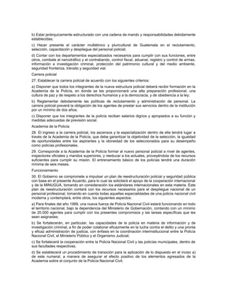 b) Estar jerárquicamente estructurado con una cadena de mando y responsabilidades debidamente
establecidas;
c) Hacer presente el carácter multiétnico y pluricultural de Guatemala en el reclutamiento,
selección, capacitación y despliegue del personal policial;
d) Contar con los departamentos especializados necesarios para cumplir con sus funciones, entre
otros, combate al narcotráfico y el contrabando, control fiscal, aduanal, registro y control de armas,
información e investigación criminal, protección del patrimonio cultural y del medio ambiente,
seguridad fronteriza, tránsito y seguridad vial.
Carrera policial
27. Establecer la carrera policial de acuerdo con los siguientes criterios:
a) Disponer que todos los integrantes de la nueva estructura policial deberá recibir formación en la
Academia de la Policía, en donde se les proporcionará una alta preparación profesional, una
cultura de paz y de respeto a los derechos humanos y a la democracia, y de obediencia a la ley;
b) Reglamentar debidamente las políticas de reclutamiento y administración de personal. La
carrera policial preverá la obligación de los agentes de prestar sus servicios dentro de la institución
por un mínimo de dos años;
c) Disponer que los integrantes de la policía reciban salarios dignos y apropiados a su función y
medidas adecuadas de previsión social.
Academia de la Policía
28. El ingreso a la carrera policial, los ascensos y la especialización dentro de ella tendrá lugar a
través de la Academia de la Policía, que debe garantizar la objetividad de la selección, la igualdad
de oportunidades entre los aspirantes y la idoneidad de los seleccionados para su desempeño
como policías profesionales.
29. Corresponde a la Academia de la Policía formar al nuevo personal policial a nivel de agentes,
inspectores oficiales y mandos superiores, y reeducar a los actuales, proveyéndola de los recursos
suficientes para cumplir su misión. El entrenamiento básico de los policías tendrá una duración
mínima de seis meses.
Funcionamiento
30. El Gobierno se compromete a impulsar un plan de reestructuración policial y seguridad pública
con base en el presente Acuerdo, para lo cual se solicitará el apoyo de la cooperación internacional
y de la MINUGUA, tomando en consideración los estándares internacionales en esta materia. Este
plan de reestructuración contará con los recursos necesarios para el despliegue nacional de un
personal profesional, tomando en cuenta todas aquellas especialidades de una policía nacional civil
moderna y contemplará, entre otros, los siguientes aspectos:
a) Para finales del año 1999, una nueva fuerza de Policía Nacional Civil estará funcionando en todo
el territorio nacional, bajo la dependencia del Ministerio de Gobernación, contando con un mínimo
de 20.000 agentes para cumplir con los presentes compromisos y las tareas específicas que les
sean asignadas;
b) Se fortalecerán, en particular, las capacidades de la policía en materia de información y de
investigación criminal, a fin de poder colaborar eficazmente en la lucha contra el delito y una pronta
y eficaz administración de justicia, con énfasis en la coordinación interinstitucional entre la Policía
Nacional Civil, el Ministerio Público y el Organismo Judicial;
c) Se fortalecerá la cooperación entre la Policía Nacional Civil y las policías municipales, dentro de
sus facultades respectivas;
d) Se establecerá un procedimiento de transición para la aplicación de lo dispuesto en el inciso a)
de este numeral, a manera de asegurar el efecto positivo de los elementos egresados de la
Academia sobre el conjunto de la Policía Nacional Civil;
 
