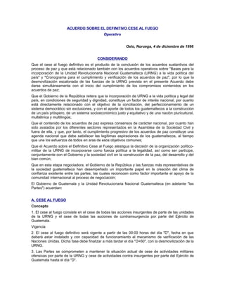 ACUERDO SOBRE EL DEFINITIVO CESE AL FUEGO
Operativo
Oslo, Noruega, 4 de diciembre de 1996
CONSIDERANDO
Que el cese al fuego definitivo es el producto de la conclusión de los acuerdos sustantivos del
proceso de paz y que está relacionado también con los acuerdos operativos sobre "Bases para la
incorporación de la Unidad Revolucionaria Nacional Guatemalteca (URNG) a la vida política del
país" y "Cronograma para el cumplimiento y verificación de los acuerdos de paz", por lo que la
desmovilización escalonada de las fuerzas de la URNG prevista en el presente Acuerdo debe
darse simultáneamente con el inicio del cumplimiento de los compromisos contenidos en los
acuerdos de paz;
Que el Gobierno de la República reitera que la incorporación de URNG a la vida política y legal del
país, en condiciones de seguridad y dignidad, constituye un factor de interés nacional, por cuanto
está directamente relacionado con el objetivo de la conciliación, del perfeccionamiento de un
sistema democrático sin exclusiones, y con el aporte de todos los guatemaltecos a la construcción
de un país próspero, de un sistema socioeconómico justo y equitativo y de una nación pluricultural,
multiétnica y multilingüe;
Que el contenido de los acuerdos de paz expresa consensos de carácter nacional, por cuanto han
sido avalados por los diferentes sectores representados en la Asamblea de la Sociedad Civil y
fuera de ella, y que, por tanto, el cumplimiento progresivo de los acuerdos de paz constituye una
agenda nacional que debe satisfacer las legítimas aspiraciones de los guatemaltecos, al tiempo
que une los esfuerzos de todos en aras de esos objetivos comunes;
Que el Acuerdo sobre el Definitivo Cese al Fuego atestigua la decisión de la organización político-
militar de la URNG de incorporarse como fuerza política a la legalidad, así como ser partícipe,
conjuntamente con el Gobierno y la sociedad civil en la construcción de la paz, del desarrollo y del
bien común;
Que en esta etapa negociadora, el Gobierno de la República y las fuerzas más representativas de
la sociedad guatemalteca han desempeñado un importante papel en la creación del clima de
confianza existente entre las partes, las cuales reconocen como factor importante el apoyo de la
comunidad internacional al proceso de negociación;
El Gobierno de Guatemala y la Unidad Revolucionaria Nacional Guatemalteca (en adelante "las
Partes") acuerdan:
A. CESE AL FUEGO
Concepto
1. El cese al fuego consiste en el cese de todas las acciones insurgentes de parte de las unidades
de la URNG y el cese de todas las acciones de contrainsurgencia por parte del Ejército de
Guatemala.
Vigencia
2. El cese al fuego definitivo será vigente a partir de las 00:00 horas del día "D", fecha en que
deberá estar instalado y con capacidad de funcionamiento el mecanismo de verificación de las
Naciones Unidas. Dicha fase debe finalizar a más tardar el día "D+60", con la desmovilización de la
URNG.
3. Las Partes se comprometen a mantener la situación actual de cese de actividades militares
ofensivas por parte de la URNG y cese de actividades contra insurgentes por parte del Ejército de
Guatemala hasta el día "D".
 