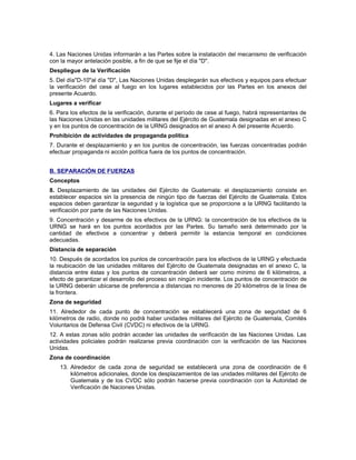 4. Las Naciones Unidas informarán a las Partes sobre la instalación del mecanismo de verificación
con la mayor antelación posible, a fin de que se fije el día "D".
Despliegue de la Verificación
5. Del día"D-10"al día "D", Las Naciones Unidas desplegarán sus efectivos y equipos para efectuar
la verificación del cese al fuego en los lugares establecidos por las Partes en los anexos del
presente Acuerdo.
Lugares a verificar
6. Para los efectos de la verificación, durante el período de cese al fuego, habrá representantes de
las Naciones Unidas en las unidades militares del Ejército de Guatemala designadas en el anexo C
y en los puntos de concentración de la URNG designados en el anexo A del presente Acuerdo.
Prohibición de actividades de propaganda política
7. Durante el desplazamiento y en los puntos de concentración, las fuerzas concentradas podrán
efectuar propaganda ni acción política fuera de los puntos de concentración.
B. SEPARACIÓN DE FUERZAS
Conceptos
8. Desplazamiento de las unidades del Ejército de Guatemala: el desplazamiento consiste en
establecer espacios sin la presencia de ningún tipo de fuerzas del Ejército de Guatemala. Estos
espacios deben garantizar la seguridad y la logística que se proporcione a la URNG facilitando la
verificación por parte de las Naciones Unidas.
9. Concentración y desarme de los efectivos de la URNG: la concentración de los efectivos de la
URNG se hará en los puntos acordados por las Partes. Su tamaño será determinado por la
cantidad de efectivos a concentrar y deberá permitir la estancia temporal en condiciones
adecuadas.
Distancia de separación
10. Después de acordados los puntos de concentración para los efectivos de la URNG y efectuada
la reubicación de las unidades militares del Ejército de Guatemala designadas en el anexo C, la
distancia entre éstas y los puntos de concentración deberá ser como mínimo de 6 kilómetros, a
efecto de garantizar el desarrollo del proceso sin ningún incidente. Los puntos de concentración de
la URNG deberán ubicarse de preferencia a distancias no menores de 20 kilómetros de la línea de
la frontera.
Zona de seguridad
11. Alrededor de cada punto de concentración se establecerá una zona de seguridad de 6
kilómetros de radio, donde no podrá haber unidades militares del Ejército de Guatemala, Comités
Voluntarios de Defensa Civil (CVDC) ni efectivos de la URNG.
12. A estas zonas sólo podrán acceder las unidades de verificación de las Naciones Unidas. Las
actividades policiales podrán realizarse previa coordinación con la verificación de las Naciones
Unidas.
Zona de coordinación
13. Alrededor de cada zona de seguridad se establecerá una zona de coordinación de 6
kilómetros adicionales, donde los desplazamientos de las unidades militares del Ejército de
Guatemala y de los CVDC sólo podrán hacerse previa coordinación con la Autoridad de
Verificación de Naciones Unidas.
 