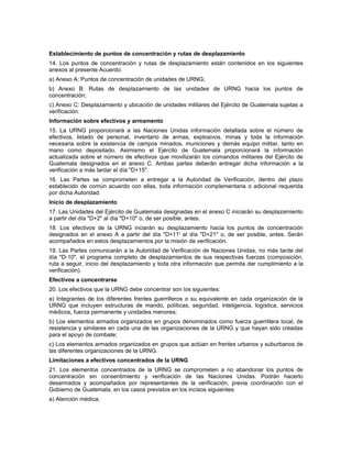 Establecimiento de puntos de concentración y rutas de desplazamiento
14. Los puntos de concentración y rutas de desplazamiento están contenidos en los siguientes
anexos al presente Acuerdo:
a) Anexo A: Puntos de concentración de unidades de URNG;
b) Anexo B: Rutas de desplazamiento de las unidades de URNG hacia los puntos de
concentración;
c) Anexo C: Desplazamiento y ubicación de unidades militares del Ejército de Guatemala sujetas a
verificación.
Información sobre efectivos y armamento
15. La URNG proporcionará a las Naciones Unidas información detallada sobre el número de
efectivos, listado de personal, inventario de armas, explosivos, minas y toda la información
necesaria sobre la existencia de campos minados, municiones y demás equipo militar, tanto en
mano como depositado. Asimismo el Ejército de Guatemala proporcionará la información
actualizada sobre el número de efectivos que movilizarán los comandos militares del Ejército de
Guatemala designados en el anexo C. Ambas partes deberán entregar dicha información a la
verificación a más tardar el día "D+15".
16. Las Partes se comprometen a entregar a la Autoridad de Verificación, dentro del plazo
establecido de común acuerdo con ellas, toda información complementaria o adicional requerida
por dicha Autoridad.
Inicio de desplazamiento
17. Las Unidades del Ejército de Guatemala designadas en el anexo C iniciarán su desplazamiento
a partir del día "D+2" al día "D+10" o, de ser posible, antes.
18. Los efectivos de la URNG inciarán su desplazamiento hacia los puntos de concentración
designados en el anexo A a partir del día "D+11' al día "D+21" o, de ser posible, antes. Serán
acompañados en estos desplazamientos por la misión de verificación.
19. Las Partes comunicarán a la Autoridad de Verificación de Naciones Unidas, no más tarde del
día "D-10", el programa completo de desplazamientos de sus respectivas fuerzas (composición,
ruta a seguir, inicio del desplazamiento y toda otra información que permita dar cumplimiento a la
verificación).
Efectivos a concentrarse
20. Los efectivos que la URNG debe concentrar son los siguientes:
a) Integrantes de los diferentes frentes guerrilleros o su equivalente en cada organización de la
URNG que incluyen estructuras de mando, políticas, seguridad, inteligencia, logística, servicios
médicos, fuerza permanente y unidades menores;
b) Los elementos armados organizados en grupos denominados como fuerza guerrillera local, de
resistencia y similares en cada una de las organizaciones de la URNG y que hayan sido creadas
para el apoyo de combate;
c) Los elementos armados organizados en grupos que actúan en frentes urbanos y suburbanos de
las diferentes organizaciones de la URNG.
Limitaciones a efectivos concentrados de la URNG
21. Los elementos concentrados de la URNG se comprometen a no abandonar los puntos de
concentración sin consentimiento y verificación de las Naciones Unidas. Podrán hacerlo
desarmados y acompañados por representantes de la verificación, previa coordinación con el
Gobierno de Guatemala, en los casos previstos en los incisos siguientes:
a) Atención médica;
 