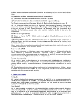 b) Para entregar depósitos clandestinos con armas, municiones y equipo ubicados en cualquier
lugar;
c) Para señalar las áreas que se encuentren minadas con explosivos;
d) Cualquier otro motivo de carácter humanitario individual o de grupo;
e) Para realizar consultas con otros puntos de concentración o grupos de trabajo.
Verificación de comandos militares del Ejército de Guatemala designado en el anexo C
22. Los comandos militares del Ejército de Guatemala designados en el anexo C del presente
documento estarán sujetos a programas de verificación por parte de las Naciones Unidas durante
el proceso del cese al fuego, debiendo informar con antelación sobre sus movimientos a la
Autoridad de Verificación, cuando éstos estén previstos realizarlos dentro de las zonas de
coordinación.
Limitación del espacio aéreo.
23. Entrará en vigor el día "D" y deberá quedar restringida la utilización del espacio aéreo de la
siguiente forma:
a) Estarán prohibidos los vuelos militares sobre las zonas de seguridad, excepto por desastre o
calamidad pública, en cuyo caso deberán informarlo previamente a la Autoridad de Verificación de
las Naciones Unidas;
b) Los vuelos militares sobre las zonas de coordinación estarán permitidos previa información a la
Autoridad de Verificación de las Naciones Unidas.
Desarme de la URNG
24. El desarme consiste en el depósito, registro y entrega a las Naciones Unidas de todo tipo de
armas ofensivas y defensivas, municiones, explosivos, minas y demás equipo militar
complementario que se encuentre en poder de los efectivos de la URNG, tanto en mano, como en
campos minados o en depósitos clandestinos en cualquier lugar.
Control de armamento
25. De día"D+11"al día"D+42"en los puntos de concentración de la URNG las armas, municiones y
demás equipo militar deberán ser depositados en lugares especiales designados por las Naciones
Unidas, salvo el equipo y arma individual de los combatientes mientras permanezcan en dichos
lugares.
26. Cadadepósitocontarácondoscerraduras;unallaveestaráenpoderdelasNaciones Unidas y la otra
la tendrá el responsable de la URNG de cada campamento. Las Naciones Unidas verificarán
periódicamente el inventario de cada depósito.
C. DESMOVILIZACIÓN
Concepto
27. Implica la finalización de las estructuras militares de la URNG en los puntos de concentración
acordados. La incorporación de la URNG a la vida política del país se hará de conformidad con el
Acuerdo sobre bases para la incorporación de la URNG a la vida política del país, el cual está
sujeto a la verificación de las Naciones Unidas.
Operatividad
28. La desmovilización escalonada de los combatientes de la URNG y su incorporación dentro de
un marco de legalidad, a la vida civil, política, socioeconómica e institucional del país será sobre la
base de lo establecido en el Acuerdo sobre bases para la incorporación de la URNG a la vida
política del país y en función de la aplicación del Acuerdo sobre cronograma de cumplimiento y
verificación de los acuerdos de paz. La desmovilización se hará en la forma siguiente:
 