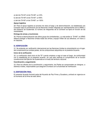 a) del día "D+43" al día "D+48": un 33%
b) del día "D+49" al día "D+54": un 66%
c) del día "D+55" al día "D+60": un 100%
Apoyo logística
29. Para el apoyo logística al proceso de cese al fuego y de desmovilización, se establecerá una
Comisión bajo la coordinación de las Naciones Unidas integrada por representantes de la URNG y
del Gobierno de Guatemala. El número de integrantes de la Comisión se fijará en función de las
necesidades.
Entrega de armas y municiones
30. Previa la desmovilización del último grupo de combatientes, y a más tardar el "D+60", la URNG
deberá entregar a Naciones Unidas todas las armas y equipo militar de sus efectivos, en mano o
en depósito.
D. VERIFICACIÓN
31. Se entiende por verificación internacional por las Naciones Unidas la comprobación en el lugar,
del cumplimiento por ambas partes, de los compromisos adquiridos en el presente Acuerdo.
Inicio de la verificación
32. La verificación dará inicio el día "D" cuando empiece a regir el cese al fuego, de conformidad
con lo establecido en el presente acuerdo, sin que esto restrinja el cumplimiento de la función
constitucional del Ejército de Guatemala en el resto del territorio nacional.
Coordinación y seguimiento
33. Para los efectos de la coordinación y seguimiento, las Partes se comprometen en designar, a
distintos niveles, responsables que aseguren el enlace con la Autoridad de Verificación.
E. DISPOSICIÓN FINAL
El presente Acuerdo formará parte del Acuerdo de Paz Firme y Duradera y entrará en vigencia en
el momento de la firma de este último.
 