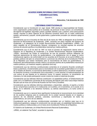 ACUERDO SOBRE REFORMAS CONSTITUCIONALES
Y RÉGIMEN ELECTORAL
Operativo
Estocolmo, 7 de diciembre de 1996
l. REFORMAS CONSTITUCIONALES
Considerando que la Constitución en vigor desde 1986 plantea la responsabilidad del Estado,
como organización jurídico-política de la sociedad, de promover el bien común y la consolidación
del régimen de legalidad, seguridad, justicia, igualdad, libertad y paz; y plasmó, como preocupación
central, impulsar la plena vigencia de los derechos humanos dentro de un orden institucional
estable, permanente y popular, donde gobernados y gobernantes procedan con absoluto apego al
derecho.
Considerando que en el Acuerdo de Oslo del 30 de marzo de 1990, la delegación de la Comisión
Nacional de Reconciliación de Guatemala, -CNR-, actuando con pleno respaldo del Gobierno de
Guatemala, y la delegación de la Unidad Revolucionaria Nacional Guatemalteca –URNG-, con
pleno respaldo de su Comandancia General, consignaron su voluntad expresa de encontrar
caminos de solución pacífica a la problemática nacional por medios políticos.
Considerando que el 24 de abril de 1991 se inició el proceso de negociación directa entre el
Gobierno de la República de Guatemala y la Unidad Revolucionaria Nacional Guatemalteca,
-URNG-, asumiendo las Partes el compromiso de que los acuerdos políticos reflejarían las
legítimas aspiraciones de todos los guatemaltecos y se establecerían con el apego al marco
constitucional vigente y de conformidad con los acuerdos de El Escorial, en el cual la URNG y los
partidos políticos del país se comprometieron a promover las reformas de la Constitución Política
de la República que fuesen necesarias para la reconciliación de todos los guatemaltecos, la
finalización del enfrentamiento armado interno y la solución pacífica de la problemática nacional por
medios políticos; y el irrestricto respeto y aplicación de la ley.
Considerando que las reformas constitucionales contenidas en el presente Acuerdo constituyen
bases sustantivas y fundamentales para la reconciliación de la sociedad guatemalteca en el marco
de un Estado de derecho, la convivencia democrática, la plena observancia y el estricto respeto de
los derechos humanos, la erradicación de la impunidad y, a nivel nacional, la institucionalización de
una cultura de paz basada en la tolerancia mutua, el respeto recíproco, la concertación de
intereses y la más amplia participación social a todos los niveles e instancias de poder.
Considerando que las referidas reformas contribuirán a la estabilidad política, al fortalecimiento del
poder civil y la redefinición convenida de las funciones del Ejército para esta nueva etapa histórica
del país que se inicia con la firma del Acuerdo de Paz Firme y Duradera.
Considerando que las referidas reformas sistematizan y desarrollan, además, el espíritu y la letra
de los compromisos suscritos en lo institucional, en lo político, en lo económico, en lo social, en lo
étnico, en lo referente a los derechos humanos, su estricta observancia y la lucha contra la
impunidad.
Considerando que en lo nacional tiene significación fundamental el reconocimiento de la identidad
de los pueblos indígenas para la construcción de la unidad nacional basada en el respeto y
ejercicio de los derechos políticos, culturales, económicos y espirituales de todos los
guatemaltecos, así como de sus deberes.
Considerando que las reformas constitucionales acordadas son un histórico paso que en lo
institucional garantiza y asegura la construcción de una paz justa y la estabilidad democrática por
medios políticos e institucionales y en el marco de la Constitución Política de la República.
El Gobierno de Guatemala y la Unidad Revolucionaria Nacional Guatemalteca,
-URNG-, en adelante "las Partes", acuerdan lo siguiente:
 