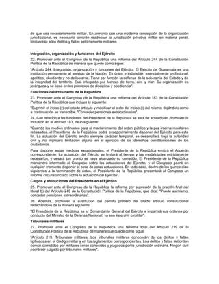 de que sea necesariamente militar. En armonía con una moderna concepción de la organización
jurisdiccional, es necesario también readecuar la jurisdicción privativa militar en materia penal,
limitándola a los delitos y faltas estrictamente militares.
Integración, organización y funciones del Ejército
22. Promover ante el Congreso de la República una reforma del Artículo 244 de la Constitución
Política de la República de manera que quede como sigue:
"Artículo 244. Integración, organización y funciones del Ejército. El Ejército de Guatemala es una
institución permanente al servicio de la Nación. Es único e indivisible, esencialmente profesional,
apolítico, obediente y no deliberante. Tiene por función la defensa de la soberanía del Estado y de
la integridad del territorio. Está integrado por fuerzas de tierra, aire y mar. Su organización es
jerárquica y se basa en los principios de disciplina y obediencia".
Funciones del Presidente de la República
23. Promover ante el Congreso de la República una reforma del Artículo 183 de la Constitución
Política de la República que incluya lo siguiente:
"Suprimir el inciso (r) del citado artículo y modificar el texto del inciso (t) del mismo, dejándolo como
a continuación se transcribe: "Conceder pensiones extraordinarias".
24. Con relación a las funciones del Presidente de la República se está de acuerdo en promover la
inclusión en el artículo 183, de lo siguiente:
"Cuando los medios ordinarios para el mantenimiento del orden público y la paz interna resultaren
rebasados, el Presidente de la República podrá excepcionalmente disponer del Ejército para este
fin. La actuación del Ejército tendrá siempre carácter temporal, se desarrollará bajo la autoridad
civil y no implicará limitación alguna en el ejercicio de los derechos constitucionales de los
ciudadanos.
Para disponer estas medidas excepcionales, el Presidente de la República emitirá el Acuerdo
correspondiente. La actuación del Ejército se limitará al tiempo y las modalidades estrictamente
necesarios, y cesará tan pronto se haya alcanzado su cometido. El Presidente de la República
mantendrá informado al Congreso sobre las actuaciones del Ejército, y el Congreso podrá en
cualquier momento disponer el cese de estas actuaciones. En todo caso, dentro de los quince días
siguientes a la terminación de éstas, el Presidente de la República presentará al Congreso un
informe circunstanciado sobre la actuación del Ejército".
Cargos y atribuciones del Presidente en el Ejército
25. Promover ante el Congreso de la República la reforma por supresión de la oración final del
literal b) del Artículo 246 de la Constitución Política de la República, que dice: "Puede asimismo,
conceder pensiones extraordinarias".
26. Además, promover la sustitución del párrafo primero del citado artículo constitucional
redactándose de la manera siguiente:
"El Presidente de la República es el Comandante General del Ejército e impartirá sus órdenes por
conducto del Ministro de la Defensa Nacional, ya sea éste civil o militar".
Tribunales militares
27. Promover ante el Congreso de la República una reforma total del Artículo 219 de la
Constitución Política de la República de manera que quede como sigue:
"Artículo 219. Tribunales militares. Los tribunales militares conocerán de los delitos y faltas
tipificadas en el Código militar y en los reglamentos correspondientes. Los delitos y faltas del orden
común cometidos por militares serán conocidos y juzgados por la jurisdicción ordinaria. Ningún civil
podrá ser juzgado por tribunales militares".
 