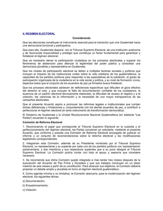 Il. REGIMEN ELECTORAL
Considerando
Que las elecciones constituyen el instrumento esencial para la transición que vive Guatemala hacia
una democracia funcional y participativa;
Que para ello, Guatemala dispone, con el Tribunal Supremo Electoral, de una institución autónoma
y de reconocida imparcialidad y prestigio que constituye un factor fundamental para garantizar y
fortalecer el régimen electoral;
Que es necesario elevar la participación ciudadana en los procesos electorales y superar los
fenómenos de abstención para afianzar la legitimidad del poder público y consolidar una
democracia pluralista y representativa en Guatemala;
Que los niveles de participación electoral se deben a múltiples factores sociales y políticos que
incluyen el impacto de las instituciones civiles sobre la vida cotidiana de los guatemaltecos, la
capacidad de los partidos políticos para responder a las expectativas de la población, el grado de
participación organizada de la ciudadanía en la vida social y política, y su nivel de formación cívica,
aspectos todos que el conjunto de los acuerdos de paz ya firmados busca fortalecer;
Que los procesos electorales adolecen de deficiencias específicas que dificultan el goce efectivo
del derecho al voto, y que incluyen la falta de documentación confiable de los ciudadanos, la
ausencia de un padrón electoral técnicamente elaborado, la dificultad de acceso al registro y a la
votación, las carencias de la información y la necesidad de una mayor transparencia de las
campañas electorales;
Que el presente Acuerdo aspira a promover las reformas legales e institucionales que corrijan
dichas deficiencias y limitaciones y, conjuntamente con los demás acuerdos de paz, a contribuir a
perfeccionar el régimen electoral en tanto instrumento de transformación democrática;
El Gobierno de Guatemala y la Unidad Revolucionaria Nacional Guatemalteca (en adelante "Las
Partes") acuerdan lo siguiente:
Comisión de Reforma Electoral
1. Reconociendo el papel que corresponde al Tribunal Supremo Electoral en la custodia y el
perfeccionamiento del régimen electoral, las Partes convienen en solicitarle, mediante el presente
Acuerdo, que conforme y presida una Comisión de Reforma Electoral encargada de publicar un
informe y un conjunto de recomendaciones sobre la reforma electoral y las modificaciones
legislativas correspondientes.
2. Integrarían esta Comisión, además de su Presidente nombrado por el Tribunal Supremo
Electoral, un representante y su suplente por cada uno de los partidos políticos con representación
parlamentaria, y dos miembros y sus respectivos suplentes que a su juicio designe el Tribunal
Supremo Electoral. La Comisión podría contar con todo el apoyo y asesoría que considere
necesario.
3. Se recomienda que dicha Comisión quede integrada a más tardar tres meses después de la
suscripción del Acuerdo de Paz Firme y Duradera y que sus trabajos concluyan en un plazo
máximo de seis meses a partir de su constitución. Para alcanzar sus objetivos, la Comisión debería
propiciar un debate amplio y pluralista en torno al régimen electoral guatemalteco.
4. Como agenda mínima y no limitativa, la Comisión abarcaría, para la modernización del régimen
electoral, los siguientes temas:
a) Documentación;
b) Empadronamiento;
c) Votación;
 