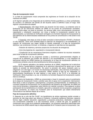Fase de incorporación inicial
3. La fase de incorporación inicial comprende dos regímenes en función de la situación de los
miembros de URNG:
a) El régimen aplicable a los integrantes de los distintos frentes guerrilleros y a otros combatientes,
de acuerdo a la definición del párrafo 20 del Acuerdo sobre el Definitivo Cese al Fuego. Este
régimen comprenderá dos etapas:
i) Desmovilización: esta etapa tendrá una duración de dos meses y se entiende como la
finalización de las estructuras militares de URNG en los puntos de concentración acordados.
Durante dicha etapa, se prevé la provisión, de servicios tales como documentación provisional,
capacitación y orientación vocacional, con miras a facilitar la incorporación posterior de los
desmovilizados. La Autoridad de Verificación entregará a la Comisión Especial de Incorporación la
lista definitivo de los desmovilizados establecida en los puntos de concentración a más tardar el día
"D+30".
ii) Inserción: esta etapa se inicia al estar concluida la desmovilización ("D+60") y finalizará
un año después. Tiene como finalidad básica la atención de emergencia a ex-combatientes y la
creación de condiciones que hagan factible el tránsito sostenible a la fase de incorporación
definitiva. Las condiciones mínimas, no limitativas, a lograrse en esta fase son las siguientes:
- Dotación de instamos y servicios propios de una situación de emergencia;
- Inicio de programas de. capacitación e incorporación laboral;
- Constitución de los mecanismos financieros dirigidos a obtener los recursos necesarios
para iniciar la fase de incorporación definitiva;
- Identificación de los programas sociales y económicos gubernamentales dirigidos al
conjunto de la población que puedan dar atención a los excombatientes, y a los miembros de
estructuras internas de URNG quienes se incorporarán en la fase de incorporación definitiva, en
condiciones similares a las de otros beneficiarios de dichos programas.
(b) El régimen aplicable a los demás miembros de la URNG, integrantes de la estructura
política interna y guatemaltecos integrantes de la estructura internacional de apoyo que no sean
sujetos al proceso de desmovilización. Se prevé la provisión del apoyo necesario para su
integración a la vida legal v en función de situaciones individuales, otros servicios encaminados a
facilitar su incorporación a la vida productiva. URNG remitirá la lista de los integrantes no
desmovilizados beneficiarios de este régimen a más tardar el día "D-15" a la Autoridad de
Verificación. Dicha Autoridad, a su vez, la remitirá a la Comisión Especial de Incorporación cuando
ésta se constituya.
4. El Gobierno de Guatemala y URNG se comprometen a hacer lo necesario para el cumplimiento
de la etapa de incorporación inicial y solicitan para ello el apoyo de la cooperación internacional.
Para llevar a cabo el programa, subprogramas y proyectos correspondientes, se establecerá una
Comisión Especial de Incorporación con la participación del Gobierno de Guatemala, de URNG así
como de los donantes y cooperantes, estos últimos con carácter consultivo. Para asegurar la plena
participación de los beneficiarios en el diseño, ejecución y evaluación de los proyectos y programas
que les conciernen, se creará una Fundación para la incorporación que estará directamente
involucrada en las distintas etapas de la misma.
Fase de incorporación definitiva
5. Después de un año del Día "D+60", los beneficiarios de ambos regímenes podrán acceder a
servicios de más largo plazo que ofrezca el Gobierno, incluyendo asistencia financiera, asesoría
técnica, legal y laboral, educación, capacitación y proyectos productivos, destinados a asegurar
una incorporación sostenible a la vida económica, social y cultural del país, en igualdad de
condiciones que el resto de la población guatemalteca. Los proyectos específicos adicionales para
los miembros de URNG estarán bajo la responsabilidad de la Fundación para la incorporación. Las
 