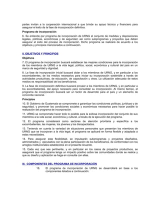 partes invitan a la cooperación internacional a que brinde su apoyo técnico y financiero para
asegurar el éxito de la fase de incorporación definitiva.
Programa de incorporación
6. Se entiende por programa de incorporación de URNG el conjunto de medidas y disposiciones
legales, políticas, económicas y de seguridad, así como subprogramas y proyectos que deben
asegurar el éxito del proceso de incorporación. Dicho programa se realizará de acuerdo a los
objetivos y principios mencionados a continuación.
II. OBJETIVOS Y PRINCIPIOS
Objetivos
7. El programa de incorporación buscará establecer las mejores condiciones para la incorporación
de los miembros de URNG a la vida legal, política, social, económica y cultural del país en un
marco de seguridad y dignidad.
8. La fase de incorporación inicial buscará dotar a los miembros de URNG, y en particular a los
excombatientes, de los medios necesarios para iniciar su incorporación sostenible a través de
actividades productivas, de educación, de capacitación u otras. La utilización adecuada de estos
medios es responsabilidad de los beneficiarios.
9. La fase de incorporación definitiva buscará proveer a los miembros de URNG, y en particular a
los excombatientes, del apoyo necesario para consolidar su incorporación. Al mismo tiempo, el
programa de incorporación buscará ser un factor de desarrollo para el país y un elemento de
concordia nacional.
Principios
10. El Gobierno de Guatemala se compromete a garantizar las condiciones políticas, jurídicas y de
seguridad, y promover las condiciones sociales y económicas necesarias para hacer posible la
realización del programa de incorporación.
11. URNG se compromete hacer todo lo posible para la exitosa incorporación del conjunto de sus
miembros a la vida social, económica y cultural, a través de la ejecución del programa.
12. El programa considerará como sectores de atención prioritaria y específica a los
excombatientes, las mujeres, los jóvenes y los discapacitados.
13. Teniendo en cuenta la variedad de situaciones personales que presentan los miembros de
URNG que se incorporan a la vida legal, el programa se aplicará en forma flexible y adaptada a
estas necesidades.
14. Para asegurar esta flexibilidad, se impulsarán subprogramas y proyectos diseñados,
administrados y ejecutados con la plena participación de los beneficiarios, de conformidad con los
arreglos institucionales establecidos en el presente Acuerdo.
15. Cada vez que sea pertinente, y en particular en los casos de proyectos productivos, se
asegurará que el programa tenga un impacto positivo sobre las comunidades donde se realice y
que su diseño y aplicación se haga en consulta con ellas.
III. COMPONENTES DEL PROGRAMA DE INCORPORACIÓN
16. El programa de incorporación de URNG se desarrollará en base a los
componentes listados a continuación:
 