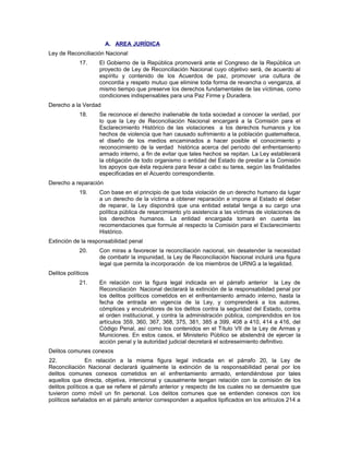 A. AREA JURÍDICA
Ley de Reconciliación Nacional
17. El Gobierno de la República promoverá ante el Congreso de la República un
proyecto de Ley de Reconciliación Nacional cuyo objetivo será, de acuerdo al
espíritu y contenido de los Acuerdos de paz, promover una cultura de
concordia y respeto mutuo que elimine toda forma de revancha o venganza, al
mismo tiempo que preserve los derechos fundamentales de las víctimas, como
condiciones indispensables para una Paz Firme y Duradera.
Derecho a la Verdad
18. Se reconoce el derecho inalienable de toda sociedad a conocer la verdad, por
lo que la Ley de Reconciliación Nacional encargará a la Comisión para el
Esclarecimiento Histórico de las violaciones a los derechos humanos y los
hechos de violencia que han causado sufrimiento a la población guatemalteca,
el diseño de los medios encaminados a hacer posible el conocimiento y
reconocimiento de la verdad histórica acerca del período del enfrentamiento
armado interno, a fin de evitar que tales hechos se repitan. La Ley establecerá
la obligación de todo organismo o entidad del Estado de prestar a la Comisión
los apoyos que ésta requiera para llevar a cabo su tarea, según las finalidades
especificadas en el Acuerdo correspondiente.
Derecho a reparación
19. Con base en el principio de que toda violación de un derecho humano da lugar
a un derecho de la víctima a obtener reparación e impone al Estado el deber
de reparar, la Ley dispondrá que una entidad estatal tenga a su cargo una
política pública de resarcimiento y/o asistencia a las víctimas de violaciones de
los derechos humanos. La entidad encargada tomará en cuenta las
recomendaciones que formule al respecto la Comisión para el Esclarecimiento
Histórico.
Extinción de la responsabilidad penal
20. Con miras a favorecer la reconciliación nacional, sin desatender la necesidad
de combatir la impunidad, la Ley de Reconciliación Nacional incluirá una figura
legal que permita la incorporación de los miembros de URNG a la legalidad.
Delitos políticos
21. En relación con la figura legal indicada en el párrafo anterior la Ley de
Reconciliación Nacional declarará la extinción de la responsabilidad penal por
los delitos políticos cometidos en el enfrentamiento armado interno, hasta la
fecha de entrada en vigencia de la Ley, y comprenderá a los autores,
cómplices y encubridores de los delitos contra la seguridad del Estado, contra
el orden institucional, y contra la administración pública, comprendidos en los
artículos 359, 360, 367, 368, 375, 381, 385 a 399, 408 a 410, 414 a 416, del
Código Penal, así como los contenidos en el Título VII de la Ley de Armas y
Municiones. En estos casos, el Ministerio Público se abstendrá de ejercer la
acción penal y la autoridad judicial decretará el sobreseimiento definitivo.
Delitos comunes conexos
22. En relación a la misma figura legal indicada en el párrafo 20, la Ley de
Reconciliación Nacional declarará igualmente la extinción de la responsabilidad penal por los
delitos comunes conexos cometidos en el enfrentamiento armado, entendiéndose por tales
aquellos que directa, objetiva, intencional y causalmente tengan relación con la comisión de los
delitos políticos a que se refiere el párrafo anterior y respecto de los cuales no se demuestre que
tuvieron como móvil un fin personal. Los delitos comunes que se entienden conexos con los
políticos señalados en el párrafo anterior corresponden a aquellos tipificados en los artículos 214 a
 