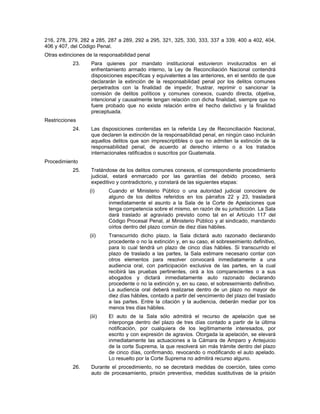 216, 278, 279, 282 a 285, 287 a 289, 292 a 295, 321, 325, 330, 333, 337 a 339, 400 a 402, 404,
406 y 407, del Código Penal.
Otras extinciones de la responsabilidad penal
23. Para quienes por mandato institucional estuvieron involucrados en el
enfrentamiento armado interno, la Ley de Reconciliación Nacional contendrá
disposiciones específicas y equivalentes a las anteriores, en el sentido de que
declararán la extinción de la responsabilidad penal por los delitos comunes
perpetrados con la finalidad de impedir, frustrar, reprimir o sancionar la
comisión de delitos políticos y comunes conexos, cuando directa, objetiva,
intencional y causalmente tengan relación con dicha finalidad, siempre que no
fuere probado que no existe relación entre el hecho delictivo y la finalidad
preceptuada.
Restricciones
24. Las disposiciones contenidas en la referida Ley de Reconciliación Nacional,
que declaren la extinción de la responsabilidad penal, en ningún caso incluirán
aquellos delitos que son imprescriptibles o que no admiten la extinción de la
responsabilidad penal, de acuerdo al derecho interno o a los tratados
internacionales ratificados o suscritos por Guatemala.
Procedimiento
25. Tratándose de los delitos comunes conexos, el correspondiente procedimiento
judicial, estará enmarcado por las garantías del debido proceso, será
expeditivo y contradictorio, y constará de las siguientes etapas:
(i) Cuando el Ministerio Público o una autoridad judicial conociere de
alguno de los delitos referidos en los párrafos 22 y 23, trasladará
inmediatamente el asunto a la Sala de la Corte de Apelaciones que
tenga competencia sobre el mismo, en razón de su jurisdicción. La Sala
dará traslado al agraviado previsto como tal en el Artículo 117 del
Código Procesal Penal, al Ministerio Público y al sindicado, mandando
oírlos dentro del plazo común de diez días hábiles.
(ii) Transcurrido dicho plazo, la Sala dictará auto razonado declarando
procedente o no la extinción y, en su caso, el sobreseimiento definitivo,
para lo cual tendrá un plazo de cinco días hábiles. Si transcurrido el
plazo de traslado a las partes, la Sala estimare necesario contar con
otros elementos para resolver convocará inmediatamente a una
audiencia oral, con participación exclusiva de las partes, en la cual
recibirá las pruebas pertinentes, oirá a los comparecientes o a sus
abogados y dictará inmediatamente auto razonado declarando
procedente o no la extinción y, en su caso, el sobreseimiento definitivo.
La audiencia oral deberá realizarse dentro de un plazo no mayor de
diez días hábiles, contado a partir del vencimiento del plazo del traslado
a las partes. Entre la citación y la audiencia, deberán mediar por los
menos tres días hábiles.
(iii) El auto de la Sala sólo admitirá el recurso de apelación que se
interponga dentro del plazo de tres días contado a partir de la última
notificación, por cualquiera de los legítimamente interesados, por
escrito y con expresión de agravios. Otorgada la apelación, se elevará
inmediatamente las actuaciones a la Cámara de Amparo y Antejuicio
de la corte Suprema, la que resolverá sin más trámite dentro del plazo
de cinco días, confirmando, revocando o modificando el auto apelado.
Lo resuelto por la Corte Suprema no admitirá recurso alguno.
26. Durante el procedimiento, no se decretará medidas de coerción, tales como
auto de procesamiento, prisión preventiva, medidas sustitutivas de la prisión
 