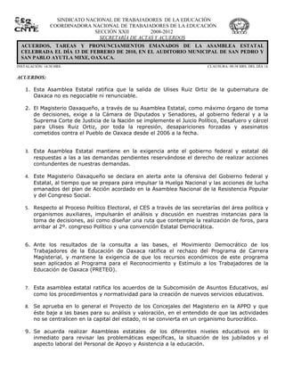 SINDICATO NACIONAL DE TRABAJADORES DE LA EDUCACIÓN
                 COORDINADORA NACIONAL DE TRABAJADORES DE LA EDUCACIÓN
                               SECCIÓN XXII        2008-2012
                                 SECRETARÍA DE ACTAS Y ACUERDOS
  ACUERDOS, TAREAS Y PRONUNCIAMIENTOS EMANADOS DE LA ASAMBLEA ESTATAL
  CELEBRADA EL DÍA 13 DE FEBRERO DE 2010, EN EL AUDITORIO MUNICIPAL DE SAN PEDRO Y
  SAN PABLO AYUTLA MIXE, OAXACA.
INSTALACIÓN: 14:30 HRS.                                                     CLAUSURA: 00:58 HRS. DEL DÍA 14


ACUERDOS:

    1. Esta Asamblea Estatal ratifica que la salida de Ulises Ruiz Ortiz de la gubernatura de
       Oaxaca no es negociable ni renunciable.

    2. El Magisterio Oaxaqueño, a través de su Asamblea Estatal, como máximo órgano de toma
       de decisiones, exige a la Cámara de Diputados y Senadores, al gobierno federal y a la
       Suprema Corte de Justicia de la Nación se implemente el Juicio Político, Desafuero y cárcel
       para Ulises Ruiz Ortiz, por toda la represión, desapariciones forzadas y asesinatos
       cometidos contra el Pueblo de Oaxaca desde el 2006 a la fecha.


    3. Esta Asamblea Estatal mantiene en la exigencia ante el gobierno federal y estatal dé
       respuestas a las a las demandas pendientes reservándose el derecho de realizar acciones
       contundentes de nuestras demandas.

    4. Este Magisterio Oaxaqueño se declara en alerta ante la ofensiva del Gobierno federal y
       Estatal, al tiempo que se prepara para impulsar la Huelga Nacional y las acciones de lucha
       emanados del plan de Acción acordado en la Asamblea Nacional de la Resistencia Popular
       y del Congreso Social.

    5. Respecto al Proceso Político Electoral, el CES a través de las secretarías del área política y
       organismos auxiliares, impulsarán el análisis y discusión en nuestras instancias para la
       toma de decisiones, así como diseñar una ruta que contemple la realización de foros, para
       arribar al 2º. congreso Político y una convención Estatal Democrática.


    6. Ante los resultados de la consulta a las bases, el Movimiento Democrático de los
       Trabajadores de la Educación de Oaxaca ratifica el rechazo del Programa de Carrera
       Magisterial, y mantiene la exigencia de que los recursos económicos de este programa
       sean aplicados al Programa para el Reconocimiento y Estímulo a los Trabajadores de la
       Educación de Oaxaca (PRETEO).


    7. Esta asamblea estatal ratifica los acuerdos de la Subcomisión de Asuntos Educativos, así
       como los procedimientos y normatividad para la creación de nuevos servicios educativos.

    8. Se aprueba en lo general el Proyecto de los Concejales del Magisterio en la APPO y que
       éste baje a las bases para su análisis y valoración, en el entendido de que las actividades
       no se centralicen en la capital del estado, ni se convierta en un organismo burocrático.

    9. Se acuerda realizar Asambleas estatales de los diferentes niveles educativos en lo
       inmediato para revisar las problemáticas específicas, la situación de los jubilados y el
       aspecto laboral del Personal de Apoyo y Asistencia a la educación.
 