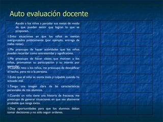 Auto evaluación docente Ayudo a los niños a parcelar sus metas de modo de que puedan sentir que logran lo que se proponen. Evito situaciones en que los niños se sientan avergonzados públicamente (por ejemplo, entrega de malas notas). Me preocupo de hacer actividades que los niños puedan recordar como entretenidas y significativas. Me preocupo de hacer clases que motiven a los niños, promuevan su participación y su interés por aprender. Cuando reto a los niños, me preocupo de descalificar el hecho, pero no a la persona. Evito que el niño se sienta malo y culpable cuando ha actuado mal. Tengo una imagen clara de las características personales de mis alumnos.  Cuando un niño tiene una historia de fracasos, me preocupo de generar situaciones en que sea altamente probable que tenga éxito. Doy oportunidades para que los alumnos deban tomar decisiones y no sólo seguir ordenes. 