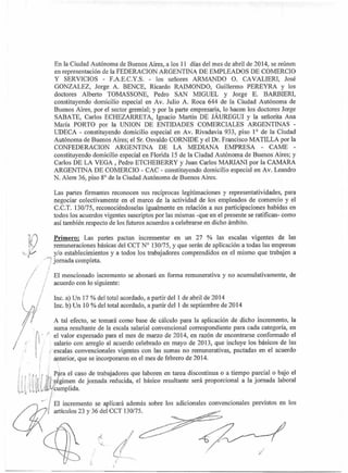 En la Ciudad Autónoma de Buenos Aires, a los 11 días del mes de abril de 2014, se reúnen
en representación de la FEDERACION ARGENTINA DE EMPLEADOS DE COMERCIO
Y SERVICIOS - F.A.E.C.Y.S. - los señores ARMANDO O. CAVALIERI, José
GONZALEZ, Jorge A. BENCE, Ricardo RAIMONDO, Guillermo PEREYRA y los
doctores Alberto TOMASSONE, Pedro SAN MIGUEL y Jorge E. BARBIERI,
constituyendo domicilio especial en Av. Julio A. Roca 644 de la Ciudad Autónoma de
Buenos Aires, por el sector gremial; y por la parte empresaria, lo hacen los doctores Jorge
SABATE, Carlos ECHEZARRETA, Ignacio Martín DE JÁUREGUI y la señorita Ana
María PORTO por la UNION DE ENTIDADES COMERCIALES ARGENTINAS -
UDECA - constituyendo domicilio especial en Av. Rivadavia 933, piso 1° de la Ciudad
Autónoma de Buenos Aires; el Sr. Osvaldo CORNIDE y el Dr. Francisco MATILLA por la
CONFEDERACION ARGENTINA DE LA MEDIANA EMPRESA - CAME -
constituyendo domicilio especial en Florida 15 de la Ciudad Autónoma de Buenos Aires; y
Carlos DE LA VEGA , Pedro ETCHEBERRY y Juan Carlos MARIANI por la CAMARA
ARGENTINA DE COMERCIO - CAC - constituyendo domicilio especial en Av. Leandro
N. Alem 36, piso 8° de la Ciudad Autónoma de Buenos Aires.
Las partes firmantes reconocen sus recíprocas legitimaciones y representatividades, para
negociar colectivamente en el marco de la actividad de los empleados de comercio y el
C.C.T. 130/75, reconociéndoselas igualmente en relación a sus participaciones habidas en
todos los acuerdos vigentes suscriptos por las mismas -que en el presente se ratifican- como
así también respecto de los futuros acuerdos a celebrarse en dicho ámbito.
Primero: Las partes pactan incrementar en un 27 % las escalas vigentes de las
remuneraciones básicas del CCT N° 130/75, y que serán de aplicación a todas las empresas
y/o establecimientos y a todos los trabajadores comprendidos en el mismo que trabajen a
n jornada completa.
El mencionado incremento se abonará en forma remunerativa y no acumulativamente, de
acuerdo con lo siguiente:
Inc. a) Un 17 % del total acordado, a partir del 1 de abril de 2014
Inc. b) Un 10 % del total acordado, a partir del 1 de septiembre de 2014
A tal efecto, se tomará como base de cálculo para la aplicación de dicho incremento, la
suma resultante de la escala salarial convencional correspondiente para cada categoría, en
" el valor expresado para el mes de mano de 2014, en razón de encontrarse conformado el
salario con arreglo al acuerdo celebrado en mayo de 2013, que incluye los básicos de las
escalas convencionales vigentes con las sumas no remunerativas, pactadas en el acuerdo
anterior, que se incorporaron en el mes de febrero de 2014.
, 14ra el caso de trabajadores que laboren en tarea discontinua o a tiempo parcial o bajo el
14
1 itlégimenade jornada reducida, el básico resultante será proporcional a la jornada laboral
El incremento se aplicará además sobre los adicionales convencionales previstos en los
artículos 23 y 36 del CCT 130/75.
 