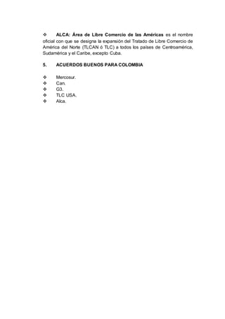  ALCA: Área de Libre Comercio de las Américas es el nombre
oficial con que se designa la expansión del Tratado de Libre Comercio de
América del Norte (TLCAN ó TLC) a todos los países de Centroamérica,
Sudamérica y el Caribe, excepto Cuba.
5. ACUERDOS BUENOS PARA COLOMBIA
 Mercosur.
 Can.
 G3.
 TLC USA.
 Alca.
 