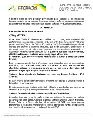 PRINCIPALES ACUERDOS
                                                          COMERCIALES SUSCRITOS
                                                          POR COLOMBIA


     Colombia goza de una posición privilegiada para acceder a los mercados
     internacionales mediante acuerdos comerciales y preferencias arancelarias que
     garantizan las mejores condiciones de acceso para los productos colombianos.
                                               ACUERDOS
     PREFERENCIAS ARANCELARIAS
     ATPA y APTDEA
     El Andean Trade Preference Act -ATPA- es un programa unilateral de
     preferencias arancelarias concedido por Estados Unidos en el año de 1992 a los
     países andinos (Colombia, Bolivia, Ecuador y Perú), Estados Unidos permite el
     ingreso sin arancel a algunos artículos, que sean cultivados, producidos o
     manufacturados en el pais y que cumplan con los requisitos establecidos.
     Algunos de los sectores beneficiados son el químico, agrícola, metalmecánico,
     plástico, artesanías, maderas y muebles y papel y litografía.
     El APTDEA (Ley de Preferencias Arancelarias Andinas y erradicación de
     Drogas)
     Este programa amplía las preferencias para productos que se encontraban
     excluidos, como confecciones, atún empacado al vacío en bolsas de
     aluminio, calzado y manufacturas de cuero, petróleo y derivados del
     petróleo, relojes y partes para relojes, entre otros.
     Sistema Generalizado de Preferencias para los Países Andinos (SGP
     ANDINO)
     El SGP Andino es un sistema especial unilateral que otorga la Unión Europea a
     Colombia y a otros países.
     El sistema contempla la disminución del 100% del arancel aduanero para cerca
     del 90% de las importaciones provenientes de los países andinos.
     Sistema Generalizado de Preferencias -SGP- en Otros Países
     Colombia también goza de preferencias arancelarias de acceso en países
     desarrollados tales como Australia, Canadá, Estados Unidos, Japón, Noruega,
     Nueva Zelanda y Suiza, dentro del proyecto del SGP; se tiene acceso
     preferencial a los países mencionados, lo cual otorga una ventaja comparativa
     con relación a los países que no se benefician del SGP.


PRINCIPALES ACUERDOS COMERCIALES DE COLOMBIA
 