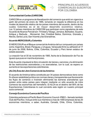 PRINCIPALES ACUERDOS
                                                           COMERCIALES SUSCRITOS
                                                           POR COLOMBIA

     Comunidad del Caribe (CARICOM)
     CARICOM es un programa de liberalización del comercio que entró en vigencia a
     partir del primero de enero de 1995, tomando en respeto la diferencia en los
     niveles de desarrollo relativo de los países miembros del acuerdo, dentro de los
     cuales Colombia es el de mayor desarrollo económico relativo.
     Los 12 países miembros de CARICOM que participan como signatarios de este
     Acuerdo de Alcance Parcial son: Trinidad y Tobago, Jamaica, Barbados, Guyana,
     Antigua y Barbuda, , Monserrat, San Cristóbal Belice, Dominica, Granada y
     Nieves, Santa Lucía, San Vicente y las Granadinas.
     Acuerdo MERCOSUR y Colombia
     El MERCOSUR es el Bloque comercial de América del sur compuesto por países
     como: Argentina, Brasil, Paraguay, y Uruguay. Venezuela firmó su adhesión el 17
     de junio de 2006; Bolivia, Chile, Colombia, Ecuador y Perú tienen estatus de
     estado asociado.
     La creación fue el 30 de noviembre de 1985, fecha de la Declaración de Foz de
     Iguazú que puso en marcha el proceso.
     Este Acuerdo impulsará la libre circulación de bienes y servicios y la eliminación
     de las restricciones arancelarias y no arancelarias, con lo cual, se espera un
     aumento en las exportaciones colombianas.
     (ALCA) Área de Libre Comercio de las América
     El acuerdo de América latina constituido por 34 paises democraticos tiene como
     fin ofrecer estabilidad jurídica con normas claras y transparentes que favorecerán
     los flujos de comercio e inversión eliminando las barreras arancelarias que
     existen entre estos países para integrar mediante un sólo acuerdo de Libre
     Comercio las economías del hemisferio. El ALCA es el destino del 80% de las
     Exportaciones Colombianas lo cual convierte esta región en nuestro principal
     socio comercial.
     Consejo Económico Cuenca del Pacífico
     Colombia pertenece al Pacific Basin Economic Council -PBEC-, llamado también
     Club del Pacífico. Incluye entre sus miembros a mas de 1000 empresas de las 20
     economías miembros, a saber, Australia, Canadá, Chile, China, Colombia,




PRINCIPALES ACUERDOS COMERCIALES DE COLOMBIA
 
