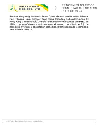 PRINCIPALES ACUERDOS
                                                           COMERCIALES SUSCRITOS
                                                           POR COLOMBIA

     Ecuador, Hong Kong, Indonesia, Japón, Corea, Malasia, Mexico, Nueva Zelanda,
     Perú, Filipinas, Rusia, Singapur, Taipei Chino, Tailandia y los Estados Unidos. El
     Hong Kong, China Miembro Comisión fue formalmente asociados con PBEC en
     1989., cuyo propósito es el de incrementar el mutuo conocimiento, el flujo de
     negocios e inversión, la cooperación económica, la transferencia de la tecnología
     y el turismo, entre otros.




PRINCIPALES ACUERDOS COMERCIALES DE COLOMBIA
 