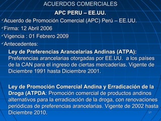 ACUERDOS COMERCIALES
                      APC PERU – EE.UU.
Acuerdo de Promoción Comercial (APC) Perú – EE.UU.

Firma: 12 Abril 2006

Vigencia : 01 Febrero 2009

Antecedentes:

   Ley de Preferencias Arancelarias Andinas (ATPA):
   Preferencias arancelarias otorgadas por EE.UU. a los países
   de la CAN para el ingreso de ciertas mercaderías. Vigente de
   Diciembre 1991 hasta Diciembre 2001.

  Ley de Promoción Comercial Andina y Erradicación de la
  Droga (ATPDA: Promoción comercial de productos andinos
  alternativos para la erradicación de la droga, con renovaciones
  periódicas de preferencias arancelarias. Vigente de 2002 hasta
  Diciembre 2010.                                             17
 