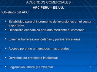 ACUERDOS COMERCIALES
                       APC PERU – EE.UU.
Objetivos del APC





     Estabilidad para el incremento de inversiones en el sector
      exportador.
     Desarrollo económico peruano mediante el comercio.

     Eliminar barreras arancelarias y para-arancelarias.

     Acceso perenne a mercados mas grandes.

     Derechos de propiedad intelectual.

     Legislación laboral y ambiental.                        18
 