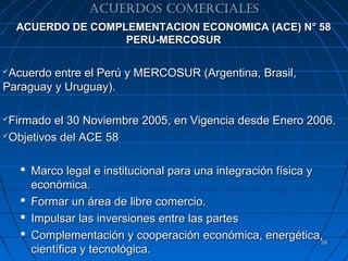 ACUERDOS COMERCIALES
    ACUERDO DE COMPLEMENTACION ECONOMICA (ACE) N° 58
                    PERU-MERCOSUR

Acuerdo entre el Perú y MERCOSUR (Argentina, Brasil,
Paraguay y Uruguay).

Firmado el 30 Noviembre 2005, en Vigencia desde Enero 2006.
Objetivos del ACE 58




     Marco legal e institucional para una integración física y
      económica.
     Formar un área de libre comercio.
     Impulsar las inversiones entre las partes
     Complementación y cooperación económica, energética,
                                                                24
      científica y tecnológica.
 