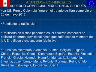 ACUERDOS COMERCIALES
      ACUERDO COMERCIAL PERU – UNION EUROPEA
La UE, Perú y Colombia firmaron el tratado de libre comercio el

26 de mayo 2012.

Pendiente la ratificación

Ratificado en dichos parlamentos, el acuerdo comercial se
aplicará de forma provisional hasta que cada estado miembro de
la UE ratifique dicho acuerdo (definitiva).

27 Países miembros: Alemania, Austria, Bélgica, Bulgaria,
Chipre, Republica Checa, Dinamarca, España, Estonia, Finlandia,
Francia, Grecia, Holanda, Hungría, Irlanda, Italia, Letonia,
Lituania, Luxemburgo, Malta, Polonia, Portugal, Reino Unido,
Rumanía, Eslovaquia, Eslovenia, Suecia                       28
 