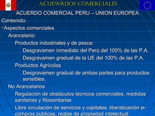 ACUEWRDOS COMERCIALES
     ACUERDO COMERCIAL PERU – UNION EUROPEA
Contenido:
Aspectos comerciales

  Arancelario:
     Productos industriales y de pesca:
         Desgravamen inmediato del Perú del 100% de las P.A.
         Desgravamen gradual de la UE del 100% de las P.A.
     Productos Agrícolas
         Desgravamen gradual de ambas partes para productos
         sensibles.
  No Arancelarios
     Regulación de obstáculos técnicos comerciales, medidas
     sanitarias y fitosanitarias
     Libre circulación de servicios y capitales, liberalización e29
     compras publicas, reglas de propiedad intelectual
 