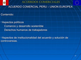 ACUERDOS COMERCIALES
      ACUERDO COMERCIAL PERU – UNION EUROPEA

Contenido:

Aspectos políticos
  Comercio y desarrollo sostenible
  Derechos humanos de trabajadores

Aspectos de institucionalidad del acuerdo y solución de
controversias.




                                                           30
 