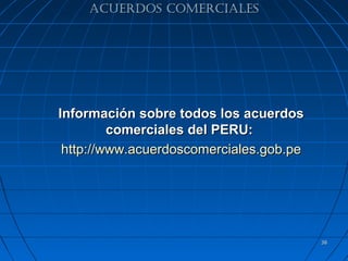 ACUERDOS COMERCIALES




Información sobre todos los acuerdos
         comerciales del PERU:
 http://www.acuerdoscomerciales.gob.pe




                                         38
 