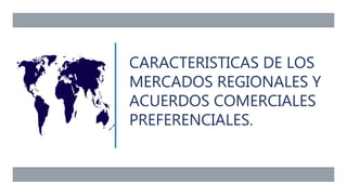 CARACTERISTICAS DE LOS
MERCADOS REGIONALES Y
ACUERDOS COMERCIALES
PREFERENCIALES.
 