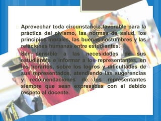  Aprovechar toda circunstancia favorable para la
práctica del civismo, las normas de salud, los
principios morales, las buenas costumbres y las
relaciones humanas entre estudiantes.
 Ser sensible a las necesidades de sus
estudiantes e informar a los representantes, en
los horarios, sobre los logros y dificultades de
sus representados, atendiendo las sugerencias
y recomendaciones de los representantes
siempre que sean expresadas con el debido
respeto al docente.
 
